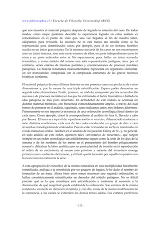 www.philosophia.cl / Escuela de Filosofía Universidad ARCIS 
que nos muestra el material psíquico después de lograda la solución del caso. De todos 
modos, como mejor podemos describir la experiencia lograda en estos análisis es 
colocándonos en el punto de vista que, una vez llegados al fin de nuestra labor, 
adoptamos para revisarla. La cuestión no es casi nunca tan sencilla como se ha 
representado para determinados casos; por ejemplo, para el de un síntoma histérico 
nacido en un único gran trauma. En la inmensa mayoría de los casos no nos encontramos 
ante un único síntoma, sino ante cierto número de ellos, en parte independientes unos de 
otros y en parte enlazados entre sí. No esperaremos, pues, hallar un único recuerdo 
traumático, y como nódulo del mismo una sola representación patógena, sino, por el 
contrario, series enteras de traumas parciales y concatenaciones de procesos mentales 
patógenos. La histeria traumática monosintomática representa un organismo elemental, 
un ser monocelular, comparada con la complicada estructura de las graves neurosis 
histéricas corrientes. 
El material psíquico de estas últimas histerias se nos presenta como un producto de varias 
dimensiones y, por lo menos de una triple estratificación. Espero poder demostrar en 
seguida estas afirmaciones. Existe, primero, un nódulo, compuesto por los recuerdos (de 
sucesos o de procesos mentales) en los que ha culminado el factor traumático o hallado la 
idea patógena su más puro desarrollo. En derrededor de este nódulo se acumula un 
distinto material mnémico, con frecuencia extraordinariamente amplio, a través del cual 
hemos de penetrar en el análisis, siguiendo, como indicamos antes, tres órdenes diferentes. 
Primeramente se nos impone la existencia de una ordenación cronológica lineal dentro de 
cada tema. Como ejemplo, citaré la correspondiente al análisis de Ana 0., llevado a cabo 
por Breuer. El tema era aquí el de «quedarse sorda» o «no oír», diferenciado conforme a 
siete distintas condiciones, cada una de las cuales encabezaba un grupo de diez a cien 
recuerdos cronológicamente ordenados. Parecía estar revisando un archivo, mantenido en 
el más minucioso orden. También en el análisis de mi paciente Emmy de N., y, en general, 
en todo análisis de este orden, aparecen tales «inventarios de recuerdos», que surgen 
siempre en un orden cronológico tan infaliblemente seguro como la serie de los días de la 
semana o de los nombres de los meses en el pensamiento del hombre psíquicamente 
normal y dificultan la labor analítica por su particularidad de invertir en la reproducción 
el orden de su nacimiento; el suceso más próximo y reciente del inventario emerge 
primero como «cubierta» del mismo, y el final queda formado por aquella impresión con 
la cual comenzó realmente la serie. 
A esta agrupación de recuerdos de la misma naturaleza en una multiplicidad linealmente 
estratificada, análoga a la constituida por un paquete de legajos, le he dado el nombre de 
formación de un tema. Ahora bien: estos temas muestran una segunda ordenación; se 
hallan concéntricamente estratificados en derredor del nódulo patógeno. No es difícil 
precisar qué es lo que constituye esta estratificación y conforme al aumento o la 
disminución de qué magnitud queda establecida la ordenación. Son estratos de la misma 
resistencia, creciente en dirección al nódulo, y con ello, zonas de la misma modificación de 
la conciencia, a las cuales se extienden los demás temas dados. Los estratos periféricos 
- 132 - 
 