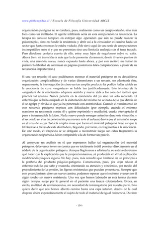 www.philosophia.cl / Escuela de Filosofía Universidad ARCIS 
organización patógena no se conduce, pues, realmente como un cuerpo extraño, sino más 
bien como un infiltrado. El agente infiltrante sería en esta comparación la resistencia. La 
terapia no consiste tampoco en extirpar algo -operación que aún no puede realizar la 
psicoterapia-, sino en fundir la resistencia y abrir así a la circulación el camino hacia un 
sector que hasta entonces le estaba vedado. (Me sirvo aquí de una serie de comparaciones 
incompatibles entre sí y que no presentan sino una limitada analogía con el tema tratado. 
Pero dándome perfecta cuenta de ello, estoy muy lejos de engañarme sobre su valor. 
Ahora bien: mi intención es más que la de presentar claramente, desde diversos puntos de 
vista, una cuestión nueva, nunca expuesta hasta ahora, y por este motivo me habré de 
permitir la libertad de continuar en páginas posteriores tales comparaciones, a posar de su 
reconocida imperfección.) 
Si una vez resuelto el caso pudiéramos mostrar el material patógeno en su descubierta 
organización complicadísima y de varias dimensiones a un tercero, nos plantearía éste, 
seguramente, la interrogación de cómo un tan amplio producto ha podido hallar cabida en 
la conciencia de cuya «angostura» se habla tan justificadamente. Este término de la 
«angostura de la conciencia» adquiere sentido y nueva vida a los osos del médico que 
practica tal análisis. Nunca penetra en la conciencia del yo sino un solo recuerdo. El 
enfermo que se halla ocupado en la elaboración del mismo no ve nada de lo que detrás de 
él se agolpa y olvida lo que ya ha penetrado con anterioridad. Cuando el vencimiento de 
este recuerdo patógeno tropieza con dificultades (por ejemplo, cuando el enfermo 
mantiene su resistencia contra él y quiere reprimirlo y mutilarlo), queda interceptado el 
paso e interrumpida la labor. Nada nuevo puede emerger mientras dura esta situación, y 
el recuerdo en vías de penetración permanece ante el enfermo hasta que el mismo lo acope 
en el área de su yo. Toda la amplia masa que forma el material patógeno tiene así que ir 
filtrándose a través de este desfiladero, llegando, por tanto, en fragmentos a la conciencia. 
De este modo, el terapeuta se ve obligado a reconstituir luego con estos fragmentos la 
organización sospechada, labor comparable a la de formar un puzzle. 
Al comenzar un análisis en el que esperamos hallar tal organización del material 
patógeno, deberemos tener en cuenta que es totalmente inútil penetrar directamente en el 
nódulo de la organización patógena. Aunque llegáramos a adivinarla, no sabría el enfermo 
qué hacer con la explicación que le proporcionásemos, ni produciría en él tal explicación 
modificación psíquica alguna. No hay, pues, más remedio que limitarse en un principio a 
la periferia del producto psíquico-patógeno. Comenzamos, pues, por dejar relatar al 
enfermo todo lo que sabe y recuerda, orientando su atención y venciendo, por medio del 
procedimiento de la presión, las ligeras resistencias que puedan presentarse. Siempre que 
este procedimiento abre un nuevo camino, podemos esperar que el enfermo avance por él 
algún trecho sin nueva resistencia. Una vez que hemos laborado en esta forma durante 
algún tiempo, surge por lo general en el paciente una fuerza colaboradora. Evoca, en 
efecto, multitud de reminiscencias, sin necesidad de interrogatorio por nuestra parte. Esto 
quiere decir que nos hemos abierto camino hasta una capa interior, dentro de la cual 
dispone ahora espontáneamente el sujeto de todo el material de igual resistencia. Durante 
- 134 - 
 