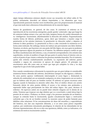 www.philosophia.cl / Escuela de Filosofía Universidad ARCIS 
algún tiempo deberemos entonces dejarle evocar sus recuerdos sin influir sobre él. No 
podrá, ciertamente, descubrir así enlaces importantes, y los elementos que vaya 
reproduciendo parecerán muchas veces incoherentes, pero nos proporcionarán el material 
al que más tarde dará coherencia el descubrimiento de la conexión lógica. 
Hemos de guardarnos, en general, de dos cosas. Si coartamos al enfermo en la 
reproducción de las ocurrencias emergentes, puede quedar «enterrado» algo que luego ha 
de costarnos trabajo extraer a luz. por otro lado, tampoco hemos de confiar demasiado en 
su «inteligencia» inconsciente, abandonándole la dirección del análisis. Esquematizando 
nuestra forma de laborar, podríamos, quizá, decir que tomamos a nuestro cargo la 
penetración en los estratos interiores, la penetración en dirección radial, y dejamos al 
enfermo la labor periférica. La penetración se lleva a cabo venciendo la resistencia en la 
forma antes indicada. Sin embargo, hemos de realizar aún previamente una labor distinta. 
Tenemos, en efecto, que hacernos con una parte del hilo lógico, sin cuya guía no podemos 
abrigar esperanza alguna de penetrar en el interior. No debemos tampoco confiar en que 
las libres manifestaciones del enfermo, o sea, el material correspondiente a los estratos más 
superficiales, revelen al analítico el lugar del que parte el camino hacia el interior; esto es, 
cuál es el punto al que vienen a enlazarse los procesos mentales buscados. Por el contrario, 
queda este extremo cuidadosamente encubierto. La exposición del enfermo parece 
completa y segura sin conexiones ni apoyos de ningún género. Al principio nos 
encontramos ante ella como ante un muro que tapa por completo la vista y no deja 
sospechar lo que al otro lado pueda haber. 
Pero cuando consideramos críticamente la exposición que sin gran trabajo ni considerable 
resistencia hemos obtenido del enfermo, descubrimos siempre en ella lagunas y defectos. 
En unos puntos aparece visiblemente interrumpido el curso lógico y disimulada la 
solución de continuidad con un remiendo cualquiera; en otros, tropezamos con un motivo 
que no hubiera sido tal para un hombre normal. El enfermo no quiere reconocer estas 
lagunas cuando le llamamos la atención sobre ellas. Pero el médico obrará con acierto 
buscando detrás de estos puntos débiles el acceso a los estratos más profundos y 
esperando hallar aquí precisamente los hilos del enlace lógico. Así, pues, decimos al 
enfermo: «Se equivoca usted, eso no puede tener relación ninguna con lo demás de su 
relato. Tenemos que tropezar con algo distinto que va a ocurrírsele a usted ahora bajo la 
presión de mi mano.» Podemos, en efecto, exigir a los procesos mentales de un histérico, 
aunque se extienda hasta lo inconsciente, iguales concatenación lógica y motivación 
suficiente que a los de un hombre normal. La neurosis carece de poder bastante para 
debilitar estas relaciones. Si las concatenaciones de ideas del neurótico, y especialmente 
del histérico, nos dan una impresión diferente, y si en estos casos parece imposible 
explicar, por condiciones únicamente psicológicas, la relación de las intensidades de las 
diversas representaciones, ello no es sino una apariencia, debida, como ya indicamos, a la 
existencia de motivos inconscientes ocultos. 
- 135 - 
 
