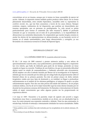 www.philosophia.cl / Escuela de Filosofía Universidad ARCIS 
convertiríase así en un trauma, aunque por sí misma no fuese susceptible de ejercer tal 
acción. Además, la impresión misma también podría producir dicho efecto. En su forma 
plenamente desarrollada, estos estados hipnoideos, asociables entre sí, representan la 
condition séconde, etc., que tan bien conocemos a través de los casos clínicos. Siempre 
existirían, empero, rudimentos de tal disposición, que podrían ser desarrollados por 
traumas apropiados, aun en personas no predispuestas. La vida sexual se presta 
particularmente para formar el contenido [de tales traumas18], debido al profundo 
contraste en que se encuentra con el resto de la personalidad y a la imposibilidad de 
abreaccionar sus contenidos ideacionales. Se comprenderá que nuestra terapia consista en 
anular los efectos de las representaciones no abreaccionadas, ya sea haciendo revivir el 
trauma en el estado somnambúlico, para luego abreaccionarlo y corregirlo, ya sea 
llevándolo a la consciencia normal en el estado de hipnosis ligera. 
HISTORIALES CLÍNICOS19. 1895 
1) LA SEÑORA EMMY DE N. (cuarenta años) de Livonia. 
El día 1 de mayo de 1889 comencé a prestar asistencia médica a una señora de 
aproximadamente cuarenta años, cuyo padecimiento y personalidad llegaron a inspirarme 
tan vivo interés, que hube de dedicarle gran parte de mi tiempo, poniendo un tenaz 
empeño en lograr su curación. Tratábase de una histérica a la que no presentaba dificultad 
alguna sumir en estado de somnambulismo, y habiendo advertido esta circunstancia, 
decidí emplear con ella el método iniciado por Breuer de la investigación en la hipnosis, 
método que me era conocido por los datos que mi colega hubo de proporcionarme sobre el 
historial clínico de su primera paciente. Era éste mi primer ensayo de dicho método 
terapéutico: estaba aún muy lejos de dominarlo y, en realidad, no llegué a profundizar 
suficientemente en el análisis de los síntomas patológicos, ni tampoco lo ajusté a un plan 
suficientemente regular. Para dar una idea precisa del estado del enfermo y de mi propia 
conducta médica, creo ha de ser lo mejor transcribir aquí las notas diarias tomadas por mí 
durante las tres primeras semanas del tratamiento. En llamadas e intercalaciones iré dando 
cabida al mejor conocimiento que sobre algunos puntos me ha proporcionado mi 
experiencia ulterior. 
1 de mayo de 1889.- Encuentro a la paciente, mujer de aspecto aún juvenil y rasgos 
fisonómicos muy finos y característicos, tendida en un diván, con un almohadón bajo la 
nuca. Su rostro presenta una expresión contraída y doliente. Tiene los ojos entornados, la 
mirada baja, fruncido el entrecejo e intensamente señalados los surcos nasolabiales. Habla 
18 Estas palabras entre corchetes han sido incluidas por los recopiladores de la edición alemana. (N. 
del T.). 
19 No se incluye el caso de Breuer «fraulein Anna O.». 
- 19 - 
 