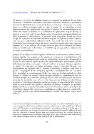 www.philosophia.cl / Escuela de Filosofía Universidad ARCIS 
Al acudir a mí acepta sin objeción alguna mi propuesta de separarse de sus hijas, 
dejándolas al cuidado de la institutriz, y entrar en un sanatorio, en el que yo pueda verla 
diariamente. El día 2 de mayo acudo por la tarde al sanatorio, y observo que la enferma 
acusa un violento sobresalto cada vez que la puerta de su habitación se abre 
inesperadamente. En consecuencia, recomiendo al personal del establecimiento que no 
entre sino después de llamar y oír la contestación de «¡Adelante!». A pesar de esto, la 
paciente se estremece cada vez que alguien entra. En este día se queja principalmente de 
frío y dolores en la pierna derecha. Le prescribo baños templados y masaje en todo el 
cuerpo dos veces al día. Es extraordinariamente asequible a la hipnosis. Poniendo un dedo 
ante sus ojos y ordenándole: «¡Duerma usted!», cae en el acto hacia atrás, con una 
exclamación de confusión y estupor. Le sugiero un sueño tranquilo, mejoría de todos sus 
síntomas, etc., y me escucha con los ojos cerrados, pero dando muestras de intensa 
atención, mientras que su fisonomía va serenándose poco a poco, hasta adquirir una 
expresión completa de paz. 
Después de la primera sesión de hipnosis conserva un oscuro recuerdo de mis palabras 
durante aquélla, pero a partir de la segunda se presenta un somnambulismo total 
(amnesia). Antes de comenzar el tratamiento le había anunciado que iba a hipnotizarla, a 
lo cual no puso objeción alguna. No ha sido hipnotizada nunca, pero sospecho que ha 
leído algo sobre la hipnosis, aunque no sé cuál puede ser la idea que del estado hipnótico 
se forma23. El tratamiento de baños templados, masaje y sugestión hipnótica fue 
continuado en los siguientes días. La enferma dormía bien, se reponía a ojos vistas y 
pasaba la mayor parte del día tranquila y reposada. Le estaba permitido ver a sus hijas, 
leer y despachar su correspondencia. El día 8 de mayo, en mi visita matinal, me relata 
terroríficas historias de animales, hallándose aparentemente en estado normal. Así, me 
señala un ejemplar del Frankfurter Zeitung y me dice haber leído en él que un muchacho, 
aprendiz, ha maniatado a un niño y le ha introducido en la boca un ratón blanco, 
muriendo el niño del susto. Luego me cuenta que el doctor K. ha remitido a Tiflis un cajón 
lleno de ratas blancas. Una profunda expresión de espanto acompaña sus palabras. 
Extendiendo hacia mí su mano crispada, exclama repetidamente: «¡Estése quieto! ¡No me 
hable! ¡No me toque! ¡Mire que si en mi cama hubiera escondido alguno de esos bichos!... 
(Espanto.) ¡Figúrese lo que pasará al abrir el cajón! ¡Entre las ratas hay una muerta, to-da 
ro-í-da!» 
23 Al despertar de la hipnosis miraba un instante en torno suyo, como desorientada; fijaba luego sus 
ojos en mi, pareciendo entonces recobrarse; se ponía los lentes, que se había quitado antes de caer 
en el sueño hipnótico, y se mostraba después animada y completamente dueña de si. Aunque en el 
curso del tratamiento, que el primer año duro siete semanas y ocho el segundo, hablamos de toda 
clase de cuestiones, y aunque durante todo este tiempo celebramos dos sesiones diarias de 
hipnotismo, nunca me dirigió pregunta ni observación alguna sobre la hipnosis, pareciendo ignorar 
en lo posible, durante el estado de vigilia, el hecho de que yo la hipnotizaba. 
- 21 - 
 
