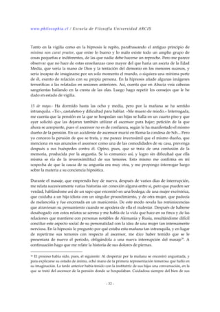 www.philosophia.cl / Escuela de Filosofía Universidad ARCIS 
Tanto en la vigilia como en la hipnosis le repito, parafraseando el antiguo principio de 
mínima non curat praetor, que entre lo bueno y lo malo existe todo un amplio grupo de 
cosas pequeñas e indiferentes, de las que nadie debe hacerse un reproche. Pero me parece 
observar que no hace de estas enseñanzas caso mayor del que haría un asceta de la Edad 
Media, que vería la mano de Dios y la tentación del demonio en los menores sucesos, y 
sería incapaz de imaginarse por un solo momento el mundo, o siquiera una mínima parte 
de él, exento de relación con su propia persona. En la hipnosis añade algunas imágenes 
terroríficas a las relatadas en sesiones anteriores. Así, cuenta que en Abazia veía cabezas 
sangrientas bailando en la cresta de las olas. Luego hago repetir los consejos que le he 
dado en estado de vigilia. 
15 de mayo.- Ha dormido hasta las ocho y media, pero por la mañana se ha sentido 
intranquila. «Tic», castañeteo y dificultad para hablar. «Me muero de miedo.» Interrogada, 
me cuenta que la pensión en la que se hospedan sus hijas se halla en un cuarto piso y que 
ayer solicitó que las dejaran también utilizar el ascensor para bajar; petición de la que 
ahora se arrepiente, pues el ascensor no es de confianza, según le ha manifestado el mismo 
dueño de la pensión. En un accidente de ascensor murió en Roma la condesa de Sch... Pero 
yo conozco la pensión de que se trata, y me parece inverosímil que el mismo dueño, que 
menciona en sus anuncios el ascensor como una de las comodidades de su casa, prevenga 
después a sus huéspedes contra él. Opino, pues, que se trata de una confusión de la 
memoria, producida por la angustia. Se lo comunico así, y logro sin dificultad que ella 
misma se ría de la inverosimilitud de sus temores. Esto mismo me confirma en mí 
sospecha de que la causa de su angustia era muy otra, y me propongo interrogar luego 
sobre la materia a su conciencia hipnótica. 
Durante el masaje, que emprendo hoy de nuevo, después de varios días de interrupción, 
me relata sucesivamente varias historias sin conexión alguna entre si, pero que pueden ser 
verdad, hablándome así de un sapo que encontró en una bodega; de una mujer excéntrica, 
que cuidaba a un hijo idiota con un singular procedimiento, y de otra mujer, que padecía 
de melancolía y fue encerrada en un manicomio. De este modo revela las reminiscencias 
que atraviesan su pensamiento cuando se apodera de ella el malestar. Después de haberse 
desahogado con estos relatos se serena y me habla de la vida que hace en su finca y de las 
relaciones que mantiene con personas notables de Alemania y Rusia, resultándome difícil 
conciliar este aspecto social de su personalidad con la idea de una mujer tan intensamente 
nerviosa. En la hipnosis le pregunto por qué estaba esta mañana tan intranquila, y en lugar 
de repetirme sus temores con respecto al ascensor, me dice haber temido que se le 
presentara de nuevo el período, obligándola a una nueva interrupción del masaje36. A 
continuación hago que me relate la historia de sus dolores de piernas. 
36 El proceso había sido, pues, el siguiente: Al despertar por la mañana se encontró angustiada, y 
para explicarse su estado de ánimo, echó mano de la primera representación temerosa que halló en 
su imaginación. La tarde anterior había tenido con la institutriz de sus hijas una conversación, en la 
que se trató del ascensor de la pensión donde se hospedaban. Cuidadosa siempre del bien de sus 
- 32 - 
 