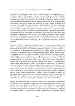www.philosophia.cl / Escuela de Filosofía Universidad ARCIS 
mostrando un desmesurado amor propio, desproporcionado a sus escasas dotes, y 
tornándose rebelde e incluso agresiva para con su madre. Yo poseía aún la confianza de 
esta última y fui llamado por ella para dar mi opinión sobre el estado de su hija. La 
transformación psíquica de la muchacha me produjo mala impresión, tanto más, cuanto 
que para establecer mí pronóstico había de tener en cuenta que todas las hermanastras de 
la muchacha (hijas de un primer matrimonio de su padre) habían sucumbido a la 
demencia paranoica. En la familia de su madre tampoco faltaban individuos neurópatas, 
aunque ninguno de los miembros más cercanos a ella sufriera una psicosis declarada. La 
madre, a la que manifesté claramente mi opinión, la acogió serena y comprensivamente. 
Había recobrado sus fuerzas, presentaba un aspecto floreciente, y durante los nueve meses 
transcurridos desde la terminación del tratamiento había gozado de buena salud, sólo 
perturbada por algunos dolores en la nuca y otros pequeños trastornos. Durante los días 
qué, en esta ocasión, pasé en su casa fue cuando pude darme buena cuenta de la extensión 
de sus ocupaciones, deberes e interés intelectuales. Una conversación con el médico que 
allí solía asistirla me demostró también que había acabado por reconciliarse con nuestra 
profesión. 
La enferma había mejorado extraordinariamente, pero los rasgos fundamentales de su 
carácter habían variado poco, a pesar de todas mis sugestiones instructivas. No parecía 
haber aceptado mi proposición de establecer una amplia categoría de «cosas indiferentes», 
y su tendencia a atormentarse por nimiedades era apenas menor que durante el 
tratamiento. Su disposición histérica no había reposado tampoco durante este tiempo. Así, 
se quejaba de que durante los últimos meses se le había manifestado una incapacidad de 
resistir largos viajes en ferrocarril, y una rápida y forzada tentativa de disipar tal 
incapacidad no reveló sino diversas impresiones desagradables, exentas de importancia, 
experimentadas por la sujeto en sus últimos viajes a X y sus alrededores. Pude observar 
también que en la hipnosis no se mostraba tan dócil como antes, y ya por este tiempo 
surgió en mí la sospecha de que estaba en vías de sustraerse nuevamente a mí influencia y 
de que la secreta intención de su incapacidad de viajar era la de impedirle acudir otra vez 
a mí consulta de Viena. En estos días fue también cuando se lamentó de haber observado 
en su memoria lagunas que se referían «precisamente a los sucesos más importantes de su 
vida», afirmación de la cual deduje que mi labor terapéutica de hacía dos años había 
ejercido sobre la paciente una profunda y duradera influencia. Paseando un día por un 
camino que llevaba desde la casa a una pequeña ensenada, me atreví a preguntarle si por 
allí solía haber muchos sapos. La respuesta fue una dura mirada de reproche, no 
acompañada, sin embargo, de signo alguno de terror, y luego: «Pues sí que los hay.» 
Durante la hipnosis, en la que me dediqué a desvanecer su repugnancia a los viajes en 
ferrocarril, se mostró ella misma insatisfecha de sus respuestas y expresó el temor de no 
obedecer ahora a mis sugestiones tan dócilmente como antes. Decidí, pues, convencerla de 
lo contrario. Escribí algunas líneas en un papel y se lo entregué, diciéndole: «En el 
almuerzo de hoy me servirá usted un vaso de vino, como ayer lo hizo. Luego, cuando me 
vea llevarme el vaso a los labios, me dirá usted: «Hágame el favor de servirme también 
- 44 - 
 
