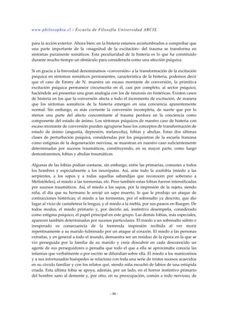 www.philosophia.cl / Escuela de Filosofía Universidad ARCIS 
para la acción exterior. Ahora bien: en la histeria estamos acostumbrados a comprobar que 
una parte importante de la «magnitud de la excitación» del trauma se transforma en 
síntomas puramente somáticos. Esta peculiaridad de la histeria es lo que ha constituido 
durante mucho tiempo un obstáculo para considerarla como una afección psíquica. 
Si en gracia a la brevedad denominamos «conversión» a la transformación de la excitación 
psíquica en síntomas somáticos permanentes, característica de la histeria, podemos decir 
que el caso de Emmy de N. muestra un escaso montante de conversión, la primitiva 
excitación psíquica permanece circunscrita en él, casi por completo, al sector psíquico, 
haciéndole así presentar una gran analogía con los de neurosis no histéricas. Existen casos 
de histeria en los que la conversión afecta a todo el incremento de excitación, de manera 
que los síntomas somáticos de la histeria emergen en una conciencia aparentemente 
normal. Sin embargo, es más corriente la conversión incompleta, de suerte que por lo 
menos una parte del afecto concomitante al trauma perdura en la conciencia como 
componente del estado de ánimo. Los síntomas psíquicos de nuestro caso de histeria con 
escaso montante de conversión pueden agruparse baso los conceptos de transformación de 
estado de ánimo (angustia, depresión, melancolía), fobias y abulias. Estas dos últimas 
clases de perturbación psíquica, consideradas por los psiquíatras de la escuela francesa 
como estigmas de la degeneración nerviosa, se muestran en nuestro caso suficientemente 
determinadas por sucesos traumáticos, constituyendo, en su mayor parte, como luego 
demostraremos, fobias y abulias traumáticas. 
Algunas de las fobias podían contarse, sin embargo, entre las primarias, comunes a todos 
los hombres y especialmente a los neurópatas. Así, ante todo la zoofobia (miedo a las 
serpientes, a los sapos y a todas aquellas sabandijas que reconocen por soberano a 
Mefistófeles), el miedo a las tormentas, etc. Pero también estas fobias fueron intensificadas 
por sucesos traumáticos. Así, el miedo a los sapos, por la impresión de la sujeto, siendo 
niña, el día que su hermano le arrojó un sapo muerto, lo que le produjo un ataque de 
contracciones histéricas; el miedo a las tormentas, por el sobresalto ya descrito, que dio 
lugar al vicio de castañetear la lengua, y el miedo a la niebla, por sus paseos en Ruegen. De 
todos modos, el miedo primario y, por decirlo así, instintivo desempeña, considerado 
como estigma psíquico, el papel principal en este grupo. Las demás fobias, más especiales, 
aparecen también determinadas por sucesos particulares. El miedo a un sobresalto súbito e 
inesperado es consecuencia de la tremenda impresión recibida al ver morir 
repentinamente a su marido fulminado por un ataque al corazón. El miedo a las personas 
extrañas, y en general a todo el mundo, demuestra ser un residuo de la época en la que se 
vio perseguida por la familia de su marido y creía descubrir en cada desconocido un 
agente de sus perseguidores o pensaba que todo el que a ella se aproximaba conocía las 
infamias que verbalmente o por escrito se difundían sobre ella. El miedo a los manicomios 
y a sus infortunados huéspedes se relaciona con toda una serie de tristes sucesos acaecidos 
en su círculo familiar y con los relatos qué, siendo niña escuchó de labios de una estúpida 
criada. Esta última fobia se apoya, además, por un lado, en el horror instintivo primario 
del hombre sano al demente y, por otro, en su preocupación, común a todo nervioso, de 
- 46 - 
 