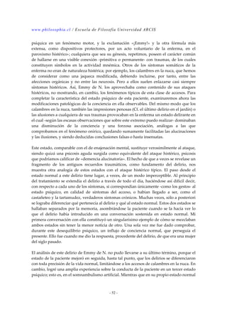 www.philosophia.cl / Escuela de Filosofía Universidad ARCIS 
psíquica en un fenómeno motor, y la exclamación «¡Emmy!» y la otra fórmula más 
extensa, como dispositivos protectores, por un acto voluntario de la enferma, en el 
paroxismo histérico-; cualquiera que sea su génesis, repetimos, poseen el carácter común 
de hallarse en una visible conexión -primitiva o permanente- con traumas, de los cuales 
constituyen símbolos en la actividad mnémica. Otros de los síntomas somáticos de la 
enferma no eran de naturaleza histérica; por ejemplo, los calambres en la nuca, que hemos 
de considerar como una jaqueca modificada, debiendo incluirse, por tanto, entre las 
afecciones orgánicas y no entre las neurosis. Pero a ellos suelen enlazarse casi siempre 
síntomas histéricos. Así, Emmy de N. los aprovechaba como contenido de sus ataques 
histéricos, no mostrando, en cambio, los fenómenos típicos de esta clase de accesos. Para 
completar la característica del estado psíquico de esta paciente, examinaremos ahora las 
modificaciones patológicas de la conciencia en ella observables. Del mismo modo que los 
calambres en la nuca, también las impresiones penosas (Cf. el último delirio en el jardín) o 
las alusiones a cualquiera de sus traumas provocaban en la enferma un estado delirante en 
el cual -según las escasas observaciones que sobre este extremo puedo realizar- dominaban 
una disminución de la conciencia y una forzosa asociación, análogas a las que 
comprobamos en el fenómeno onírico, quedando sumamente facilitadas las alucinaciones 
y las ilusiones, y siendo deducidas conclusiones falsas o hasta insensatas. 
Este estado, comparable con el de enajenación mental, sustituye verosímilmente al ataque, 
siendo quizá una psicosis aguda surgida como equivalente del ataque histérico, psicosis 
que podríamos calificar de «demencia alucinatoria». El hecho de que a veces se revelase un 
fragmento de los antiguos recuerdos traumáticos, como fundamento del delirio, nos 
muestra otra analogía de estos estados con el ataque histérico típico. El paso desde el 
estado normal a este delirio tiene lugar, a veces, de un modo imperceptible. Al principio 
del tratamiento se extendía el delirio a través de todo el día, haciéndose así difícil decir, 
con respecto a cada uno de los síntomas, si correspondían únicamente -como los gestos- al 
estado psíquico, en calidad de síntomas del acceso, o habían llegado a ser, como el 
castañeteo y la tartamudez, verdaderos síntomas crónicos. Muchas veces, sólo a posteriori 
se lograba diferenciar qué pertenecía al delirio y qué al estado normal. Estos dos estados se 
hallaban separados por la memoria, asombrándose la paciente cuando se la hacía ver lo 
que el delirio había introducido en una conversación sostenida en estado normal. Mí 
primera conversación con ella constituyó un singularísimo ejemplo de cómo se mezclaban 
ambos estados sin tener la menor noticia de otro. Una sola vez me fue dado comprobar, 
durante este desequilibrio psíquico, un influjo de conciencia normal, que perseguía el 
presente. Ello fue cuando me dio la respuesta, procedente del delirio, de que era una mujer 
del siglo pasado. 
El análisis de este delirio de Emmy de N. no pudo llevarse a su último término, porque el 
estado de la paciente mejoró en seguida, hasta tal punto, que los delirios se diferenciaron 
con toda precisión de la vida normal, limitándose a los accesos de calambres en la nuca. En 
cambio, logré una amplia experiencia sobre la conducta de la paciente en un tercer estado 
psíquico; esto es, en el somnambulismo artificial. Mientras que en su propio estado normal 
- 52 - 
 