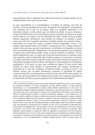 www.philosophia.cl / Escuela de Filosofía Universidad ARCIS 
somnambulismo daba la impresión de un libre desarrollo de su energía mental y de un 
completo dominio de su acervo de recuerdos. 
Su gran sugestibilidad en el somnambulismo se hallaba, sin embargo, muy lejos de 
constituir una falta patológica de resistencia. En general, mis sugestiones no le producían 
más impresión que la que era de esperar, dada una semejante penetración en el 
mecanismo psíquico en toda persona que me hubiese escuchado con gran confianza y 
completa claridad mental, con la sola diferencia de qué esta paciente no podía en su estado 
normal observar con respecto a mí una disposición favorable. Cuando no me era posible 
aducirle argumentos convincentes, como sucedió con respecto a la zoofobia, y quería 
actuar por medio de la sugestión autoritaria, se pintaba siempre una expresión tirante y 
desconocida en el rostro de la sujeto, y cuando al final le preguntaba: «Vamos a ver: 
¿seguirá usted teniendo miedo a ese animal?», su respuesta era: «No... Porque usted me lo 
manda.» Estas promesas, que sólo se apoyaban en su docilidad a mis mandatos, no dieron 
nunca el resultado apetecido, análogamente a las instrucciones generales que le prodigué, 
en lugar de las cuales hubiera podido repetir, con igual resultado, la sugestión: «Ya está 
usted completamente sana.» La sujeto, que conservaba tan tenazmente sus síntomas contra 
toda sugestión y sólo los abandonaba ante el análisis psíquico o la convicción, se mostraba 
en cambio, docilísima cuando la sugestión versaba sobre temas carentes de relación con su 
enfermedad. En páginas anteriores hemos consignado ya varios ejemplos de tal obediencia 
posthipnótica. A mí juicio, no existe aquí contradicción alguna. En este terreno había 
también de vencer, como siempre, la representación más enérgica. Examinando el 
mecanismo de la «idea fija» patológica, la hallamos basada y apoyada en tantos y tan 
intensos sucesos, que no puede asombrarnos comprobar su propiedad de oponer 
victoriosa resistencia a una representación contraria no provista sino de cierta energía. Un 
cerebro del que fuese posible hacer desaparecer por medio de la sugestión consecuencias 
tan justificadas de intensos procesos psíquicos sería verdaderamente patológico45. 
45 De esta interesante antítesis entre la más amplia obediencia hipnótica en todo lo que se refiere a 
los síntomas patológicos y la tenaz persistencia de estos últimos, debida a su más profunda 
cimentación y a su inaccesibilidad al análisis, hemos hallado ulteriormente, en otro caso, un 
interesantísimo ejemplo. Habiendo sometido a tratamiento a una muchacha muy viva e inteligente, 
que desde hacia año y medio padecía trastornos de la deambulación, llevábamos cinco meses sin 
obtener resultado positivo ninguno. La paciente presentaba analgesia y zonas dolorosas en las 
piernas, temblor rápido de las manos y andaba encorvada, con pasos pequeños y torpes, vacilando, 
como si padeciese alguna lesión del cerebro, y cayendo al suelo con frecuencia. Su estado de ánimo 
era singularmente sereno y alegre. Una de nuestras autoridades médicas de entonces se había 
dejado inducir a error por este complejo de síntoma, y había diagnosticado una esclerosis múltiple; 
pero otro facultativo se pronunció por la histeria, en favor de la cual abogaba, al principio de la 
enfermedad la complejidad del cuadro patológico (dolores, desvanecimientos, amaurosis), y dirigió 
la paciente a mi consulta. Sin resultado alguno, no obstante ser la enferma un excelente sujeto 
hipnótico, intenté mejorar su estado por medio de sugestión, el tratamiento local de las piernas 
durante la hipnosis, etc. Un día, al verla entrar vacilantemente en mi gabinete de consulta, del brazo 
de su padre y apoyándose en un paraguas, cuya punta aparecía ya muy gastada, tuve un acceso de 
impaciencia, y, una vez hipnotizada, la interpelé impetuosamente: «Esto no puede seguir así. 
- 54 - 
 