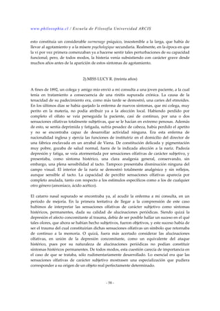 www.philosophia.cl / Escuela de Filosofía Universidad ARCIS 
esto constituía un considerable surmenage psíquico, insostenible a la larga, que había de 
llevar al agotamiento y a la mísere psychologíque secundaria. Realmente, en la época en que 
la vi por vez primera comenzaban ya a hacerse sentir tales perturbaciones de su capacidad 
funcional; pero, de todos modos, la histeria venía subsistiendo con carácter grave desde 
muchos años antes de la aparición de estos síntomas de agotamiento. 
2).MISS LUCY R. (treinta años) 
A fines de 1892, un colega y amigo mío envió a mí consulta a una joven paciente, a la cual 
tenía en tratamiento a consecuencia de una rinitis supurada crónica. La causa de la 
tenacidad de su padecimiento era, como más tarde se demostró, una caries del etmoides. 
En los últimos días se había quejado la enferma de nuevos síntomas, que mi colega, muy 
perito en la materia, no podía atribuir ya a la afección local. Habiendo perdido por 
completo el olfato se veía perseguida la paciente, casi de continuo, por una o dos 
sensaciones olfativas totalmente subjetivas, que se le hacían en extremo penosas. Además 
de esto, se sentía deprimida y fatigada, sufría pesadez de cabeza, había perdido el apetito 
y no se encontraba capaz de desarrollar actividad ninguna. Era esta enferma de 
nacionalidad inglesa y ejercía las funciones de institutriz en el domicilio del director de 
una fábrica enclavada en un arrabal de Viena. De constitución delicada y pigmentación 
muy pobre, gozaba de salud normal, fuera de la indicada afección a la nariz. Padecía 
depresión y fatiga, se veía atormentada por sensaciones olfativas de carácter subjetivo, y 
presentaba, como síntoma histérico, una clara analgesia general, conservando, sin 
embargo, una plena sensibilidad al tacto. Tampoco presentaba disminución ninguna del 
campo visual. El interior de la nariz se demostró totalmente analgésico y sin reflejos, 
aunque sensible al tacto. La capacidad de percibir sensaciones olfativas aparecía por 
completo anulada, tanto con respecto a los estímulos específicos como a los de cualquier 
otro género (amoníaco, ácido acético). 
El catarro nasal supurado se encontraba ya, al acudir la enferma a mi consulta, en un 
período de mejoría. En la primera tentativa de llegar a la comprensión de este caso 
hubimos de interpretar las sensaciones olfativas de carácter subjetivo como síntomas 
histéricos, permanentes, dada su calidad de alucinaciones periódicas. Siendo quizá la 
depresión el afecto concomitante al trauma, debía de ser posible hallar un suceso en el qué 
tales olores, que ahora se habían hecho subjetivos, fueron objetivos, y este suceso había de 
ser el trauma del cual constituirían dichas sensaciones olfativas un símbolo que retornaba 
de continuo a la memoria. O quizá, fuera más acertado considerar las alucinaciones 
olfativas, en unión de la depresión concomitante, como un equivalente del ataque 
histérico, pues por su naturaleza de alucinaciones periódicas no podían constituir 
síntomas histéricos permanentes. De todos modos, esta cuestión carecía de importancia en 
el caso de que se trataba, sólo rudimentariamente desarrollado. Lo esencial era que las 
sensaciones olfativas de carácter subjetivo mostrasen una especialización que pudiera 
corresponder a su origen de un objeto real perfectamente determinado. 
- 58 - 
 