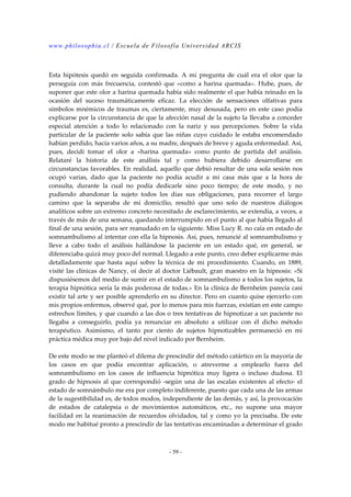 www.philosophia.cl / Escuela de Filosofía Universidad ARCIS 
Esta hipótesis quedó en seguida confirmada. A mí pregunta de cuál era el olor que la 
perseguía con más frecuencia, contestó que «como a harina quemada». Hube, pues, de 
suponer que este olor a harina quemada había sido realmente el que había reinado en la 
ocasión del suceso traumáticamente eficaz. La elección de sensaciones olfativas para 
símbolos mnémicos de traumas es, ciertamente, muy desusada, pero en este caso podía 
explicarse por la circunstancia de que la afección nasal de la sujeto la llevaba a conceder 
especial atención a todo lo relacionado con la nariz y sus percepciones. Sobre la vida 
particular de la paciente solo sabía que las niñas cuyo cuidado le estaba encomendado 
habían perdido, hacía varios años, a su madre, después de breve y aguda enfermedad. Así, 
pues, decidí tomar el olor a «harina quemada» como punto de partida del análisis. 
Relataré la historia de este análisis tal y como hubiera debido desarrollarse en 
circunstancias favorables. En realidad, aquello que debió resultar de una sola sesión nos 
ocupó varias, dado que la paciente no podía acudir a mi casa más que a la hora de 
consulta, durante la cual no podía dedicarle sino poco tiempo; de este modo, y no 
pudiendo abandonar la sujeto todos los días sus obligaciones, para recorrer el largo 
camino que la separaba de mí domicilio, resultó que uno solo de nuestros diálogos 
analíticos sobre un extremo concreto necesitado de esclarecimiento, se extendía, a veces, a 
través de más de una semana, quedando interrumpido en el punto al que había llegado al 
final de una sesión, para ser reanudado en la siguiente. Miss Lucy R. no caía en estado de 
somnambulismo al intentar con ella la hipnosis. Así, pues, renuncié al somnambulismo y 
lleve a cabo todo el análisis hallándose la paciente en un estado qué, en general, se 
diferenciaba quizá muy poco del normal. Llegado a este punto, creo deber explicarme más 
detalladamente que hasta aquí sobre la técnica de mi procedimiento. Cuando, en 1889, 
visité las clínicas de Nancy, oí decir al doctor Liébault, gran maestro en la hipnosis: «Si 
dispusiésemos del medio de sumir en el estado de somnambulismo a todos los sujetos, la 
terapia hipnótica sería la más poderosa de todas.» En la clínica de Bernheim parecía casi 
existir tal arte y ser posible aprenderlo en su director. Pero en cuanto quise ejercerlo con 
mis propios enfermos, observé qué, por lo menos para mis fuerzas, existían en este campo 
estrechos límites, y que cuando a las dos o tres tentativas de hipnotizar a un paciente no 
llegaba a conseguirlo, podía ya renunciar en absoluto a utilizar con él dicho método 
terapéutico. Asimismo, el tanto por ciento de sujetos hipnotizables permaneció en mi 
práctica médica muy por bajo del nivel indicado por Bernheim. 
De este modo se me planteó el dilema de prescindir del método catártico en la mayoría de 
los casos en que podía encontrar aplicación, o atreverme a emplearlo fuera del 
somnambulismo en los casos de influencia hipnótica muy ligera o incluso dudosa. El 
grado de hipnosis al que correspondió -según una de las escalas existentes al efecto- el 
estado de somnámbulo me era por completo indiferente, puesto que cada una de las armas 
de la sugestibilidad es, de todos modos, independiente de las demás, y así, la provocación 
de estados de catalepsia o de movimientos automáticos, etc., no supone una mayor 
facilidad en la reanimación de recuerdos olvidados, tal y como yo la precisaba. De este 
modo me habitué pronto a prescindir de las tentativas encaminadas a determinar el grado 
- 59 - 
 