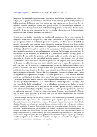 www.philosophia.cl / Escuela de Filosofía Universidad ARCIS 
preguntas hubieran sido impertinentes y superfluas si se hubiese tratado de una histérica 
antigua, en la que tal mecanismo de conversión fuese habitual, pero nuestra paciente no 
había adquirido la histeria sino con ocasión de este trauma o, por lo menos, de este 
pequeño historial patológico. Ahora bien: por el análisis de casos análogos sabíamos ya 
que en los casos de adquisición de la histeria es indispensable la existencia de una previa 
condición: la de que una representación sea expulsada voluntariamente de la conciencia 
(reprimida) y excluida de la elaboración asociativa. 
En esta representación voluntaria veo también el fundamento de la conversión de la 
magnitud de excitación, sea parcial o total dicha conversión. La magnitud de excitación 
que no puede entrar en asociación psíquica encuentra, con tanto mayor facilidad, el 
camino equivocado, que conduce a una inervación somática. El motivo de la represión 
misma no podía ser sino una sensación displaciente, la incompatibilidad de una idea 
destinada a la represión con el acervo de representaciones dominantes en el yo. Pero la 
representación reprimida se venga haciéndose patógena. Del hecho de que miss Lucy R. 
sucumbiese en el momento de referencia a la conversión histérica deduje, pues, la 
conclusión de que entre las premisas del trauma debía de existir una que la sujeto 
silenciaba o dejaba en la oscuridad voluntariamente, esforzándose por olvidarla. 
Enlazando su cariño a las niñas con su susceptibilidad con respecto a las demás personas 
de la casa, no cabía sino una sola interpretación, que tuve el valor de comunicar a la 
enferma: «No creo -le dije- que todas esas razones que me ha dado sean suficientes para 
justificar su cariño a las niñas. Sospecho más bien que está usted enamorada del padre, 
quizá sin darse cuenta exacta de ello, y que alimenta usted la esperanza de ocupar de 
hecho el puesto de la madre fallecida. De ésto dependería también el haberse usted vuelto 
de repente tan susceptible con respecto a las demás personas de la casa, después de haber 
convivido pacíficamente con ellas varios años. Teme usted que descubran sus esperanzas 
y se burlen de ellas.» A estas palabras mías respondió la sujeto con su habitual concisión: 
«Sí; creo que tiene usted razón.» «Y si sabía usted que amaba al padre de las niñas, ¿.por 
qué no me lo ha dicho hasta ahora?» «No lo sabía hasta ahora, o, menor dicho, no quería 
saberlo, quería quitármelo de la imaginación, no volver a pensar en ello, y creo que en 
éstos últimos tiempos había llegado a conseguirlo»47. «¿Por qué no quería usted confesar 
su inclinación amorosa? ¿Es que se avergonzaba usted de querer a un hombre?» «No; no 
soy tan ñoña como para eso, y sé muy bien que no somos responsables de nuestros 
47 Es ésta la mejor descripción que puede hacerse de aquel estado en el que sabemos e ignoramos 
simultáneamente algo, estado sólo comprensible para aquellos que han pasado por él. 
Personalmente poseo un singularísimo recuerdo de este género, que conservo con extraordinaria 
claridad. Cuando me esfuerzo en recordar lo que entonces pasó en mí, no logro, sin embargo, 
grandes resultados. Sé que en dicha ocasión vi algo que no se adaptaba en absoluto a lo que yo 
esperaba, y aquella percepción, que debía haberme movido a desistir de determinado propósito, no 
me hizo modificarlo en modo alguno. No tuve conciencia alguna de la contradicción existente, ni 
tampoco advertí el efecto contrapuesto del que, indudablemente, dependía que dicha percepción no 
tuviese efecto psíquico alguno. Así pues, padecí en tales momentos aquella ceguera que tanto nos 
asombra comprobar en las madres con respecto a sus hijas, en los maridos con respecto a sus 
mujeres y en los soberanos con respecto a sus favoritos. 
- 65 - 
 