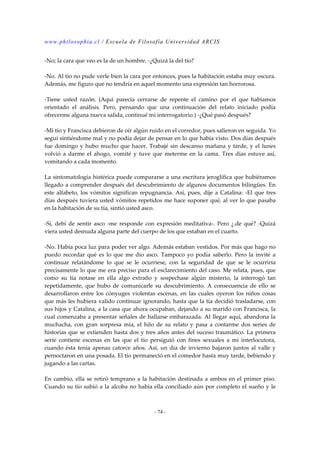 www.philosophia.cl / Escuela de Filosofía Universidad ARCIS 
-No; la cara que veo es la de un hombre. -¿Quizá la del tío? 
-No. Al tío no pude verle bien la cara por entonces, pues la habitación estaba muy oscura. 
Además, me figuro que no tendría en aquel momento una expresión tan horrorosa. 
-Tiene usted razón. (Aquí parecía cerrarse de repente el camino por el que habíamos 
orientado el análisis. Pero, pensando que una continuación del relato iniciado podía 
ofrecerme alguna nueva salida, continué mi interrogatorio.) -¿Qué pasó después? 
-Mi tío y Francisca debieron de oír algún ruido en el corredor, pues salieron en seguida. Yo 
seguí sintiéndome mal y no podía dejar de pensar en lo que había visto. Dos días después 
fue domingo y hubo mucho que hacer. Trabajé sin descanso mañana y tarde, y el lunes 
volvió a darme el ahogo, vomité y tuve que meterme en la cama. Tres días estuve así, 
vomitando a cada momento. 
La sintomatología histérica puede compararse a una escritura jeroglífica que hubiéramos 
llegado a comprender después del descubrimiento de algunos documentos bilingües. En 
este alfabeto, los vómitos significan repugnancia. Así, pues, dije a Catalina: -El que tres 
días después tuviera usted vómitos repetidos me hace suponer qué, al ver lo que pasaba 
en la habitación de su tía, sintió usted asco. 
-Sí, debí de sentir asco -me responde con expresión meditativa-. Pero ¿.de qué? -Quizá 
viera usted desnuda alguna parte del cuerpo de los que estaban en el cuarto. 
-No. Había poca luz para poder ver algo. Además estaban vestidos. Por más que hago no 
puedo recordar qué es lo que me dio asco. Tampoco yo podía saberlo. Pero la invité a 
continuar relatándome lo que se le ocurriese, con la seguridad de que se le ocurriría 
precisamente lo que me era preciso para el esclarecimiento del caso. Me relata, pues, que 
como su tía notase en ella algo extraño y sospechase algún misterio, la interrogó tan 
repetidamente, que hubo de comunicarle su descubrimiento. A consecuencia de ello se 
desarrollaron entre los cónyuges violentas escenas, en las cuales oyeron los niños cosas 
que más les hubiera valido continuar ignorando, hasta que la tía decidió trasladarse, con 
sus hijos y Catalina, a la casa que ahora ocupaban, dejando a su marido con Francisca, la 
cual comenzaba a presentar señales de hallarse embarazada. Al llegar aquí, abandona la 
muchacha, con gran sorpresa mía, el hilo de su relato y pasa a contarme dos series de 
historias que se extienden hasta dos y tres años antes del suceso traumático. La primera 
serie contiene escenas en las que el tío persiguió con fines sexuales a mi interlocutora, 
cuando ésta tenía apenas catorce años. Así, un día de invierno bajaron juntos al valle y 
pernoctaron en una posada. El tío permaneció en el comedor hasta muy tarde, bebiendo y 
jugando a las cartas. 
En cambio, ella se retiró temprano a la habitación destinada a ambos en el primer piso. 
Cuando su tío subió a la alcoba no había ella conciliado aún por completo el sueño y le 
- 74 - 
 