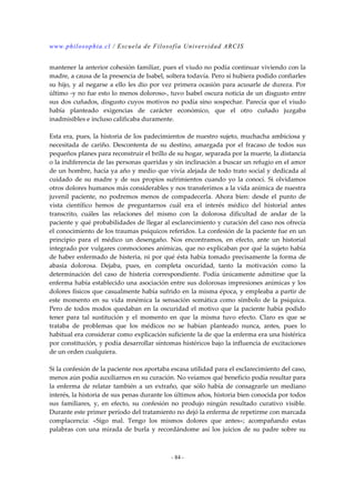 www.philosophia.cl / Escuela de Filosofía Universidad ARCIS 
mantener la anterior cohesión familiar, pues el viudo no podía continuar viviendo con la 
madre, a causa de la presencia de Isabel, soltera todavía. Pero sí hubiera podido confiarles 
su hijo, y al negarse a ello les dio por vez primera ocasión para acusarle de dureza. Por 
último -y no fue esto lo menos doloroso-, tuvo Isabel oscura noticia de un disgusto entre 
sus dos cuñados, disgusto cuyos motivos no podía sino sospechar. Parecía que el viudo 
había planteado exigencias de carácter económico, que el otro cuñado juzgaba 
inadmisibles e incluso calificaba duramente. 
Esta era, pues, la historia de los padecimientos de nuestro sujeto, muchacha ambiciosa y 
necesitada de cariño. Descontenta de su destino, amargada por el fracaso de todos sus 
pequeños planes para reconstruir el brillo de su hogar, separada por la muerte, la distancia 
o la indiferencia de las personas queridas y sin inclinación a buscar un refugio en el amor 
de un hombre, hacía ya año y medio que vivía alejada de todo trato social y dedicada al 
cuidado de su madre y de sus propios sufrimientos cuando yo la conocí. Si olvidamos 
otros dolores humanos más considerables y nos transferimos a la vida anímica de nuestra 
juvenil paciente, no podremos menos de compadecerla. Ahora bien: desde el punto de 
vista científico hemos de preguntarnos cuál era el interés médico del historial antes 
transcrito, cuáles las relaciones del mismo con la dolorosa dificultad de andar de la 
paciente y qué probabilidades de llegar al esclarecimiento y curación del caso nos ofrecía 
el conocimiento de los traumas psíquicos referidos. La confesión de la paciente fue en un 
principio para el médico un desengaño. Nos encontramos, en efecto, ante un historial 
integrado por vulgares conmociones anímicas, que no explicaban por qué la sujeto había 
de haber enfermado de histeria, ni por qué ésta había tomado precisamente la forma de 
abasia dolorosa. Dejaba, pues, en completa oscuridad, tanto la motivación como la 
determinación del caso de histeria correspondiente. Podía únicamente admitirse que la 
enferma había establecido una asociación entre sus dolorosas impresiones anímicas y los 
dolores físicos que casualmente había sufrido en la misma época, y empleaba a partir de 
este momento en su vida mnémica la sensación somática como símbolo de la psíquica. 
Pero de todos modos quedaban en la oscuridad el motivo que la paciente había podido 
tener para tal sustitución y el momento en que la misma tuvo efecto. Claro es que se 
trataba de problemas que los médicos no se habían planteado nunca, antes, pues lo 
habitual era considerar como explicación suficiente la de que la enferma era una histérica 
por constitución, y podía desarrollar síntomas histéricos bajo la influencia de excitaciones 
de un orden cualquiera. 
Si la confesión de la paciente nos aportaba escasa utilidad para el esclarecimiento del caso, 
menos aún podía auxiliarnos en su curación. No veíamos qué beneficio podía resultar para 
la enferma de relatar también a un extraño, que sólo había de consagrarle un mediano 
interés, la historia de sus penas durante los últimos años, historia bien conocida por todos 
sus familiares, y, en efecto, su confesión no produjo ningún resultado curativo visible. 
Durante este primer período del tratamiento no dejó la enferma de repetirme con marcada 
complacencia: «Sigo mal. Tengo los mismos dolores que antes»; acompañando estas 
palabras con una mirada de burla y recordándome así los juicios de su padre sobre su 
- 84 - 
 