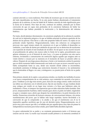 www.philosophia.cl / Escuela de Filosofía Universidad ARCIS 
carácter atrevido y a veces malicioso. Pero había de reconocer que en esta ocasión no eran 
del todo injustificadas sus burlas. Si en este punto hubiese abandonado el tratamiento 
psíquico de la enferma, el caso de Isabel de R. hubiera carecido de toda significación para 
la teoría de la histeria. Pero lejos de esto, continué mi análisis, animado por la firme 
convicción de que en capas más profundas de la conciencia habíamos de hallar las 
circunstancias que habían presidido la motivación y la determinación del síntoma 
histérico. 
Por tanto, decidí plantear directamente a la conciencia ampliada de la enferma la cuestión 
de cuál era la impresión psíquica a la que se hallaba enlazada la primera aparición de los 
dolores de las piernas. Para llevar a cabo este propósito había de sumir a la sujeto en un 
profundo estado hipnótico. Desgraciadamente, todos mis esfuerzos no consiguieron 
provocar sino aquel mismo estado de conciencia en el que se hallaba al desarrollar su 
confesión, y aun hube de darme por satisfecho de que esta vez se abstuviera de recalcarme 
con expresión de triunfo el mal resultado de mí labor. En tal apuro se me ocurrió recurrir 
al procedimiento de aplicar mis manos sobre la frente de la sujeto, procedimiento cuya 
génesis relatamos ya en el historial de miss Lucy, y lo puse en práctica con esta nueva 
enferma, invitándola a comunicarme sin restricción alguna aquello que surgiera ante su 
visión interior o cruzara por su memoria en el momento de hacer yo presión sobre su 
cabeza. Después de una larga pausa silenciosa y frente a mí insistencia confesó la paciente 
que en dicho momento había rememorado una tarde en la que un joven conocido suyo la 
había acompañado hasta su casa, desde una reunión donde ambos se encontraban, 
recordando asimismo el diálogo que sostuvieron durante el trayecto y los sentimientos 
que la dominaban al llegar a su casa y reintegrarse a su puesto junto al lecho de su padre 
enfermo. 
Esta primera alusión de la sujeto a una persona extraña a su familia me facilitaba el acceso 
a un nuevo compartimiento de su vida anímica, cuyo contenido fui sacando a luz poco a 
poco. Tratábase ya de algo más secreto, pues, fuera de una amiga común, nadie conocía de 
sus labios sus relaciones con el referido joven, hijo de una familia a la que trataban desde 
muy antiguo por residir en un lugar muy cercano a la finca que habitaron antes de 
trasladarse a Viena, ni tampoco las esperanzas que en tales relaciones había fundado. Este 
joven, tempranamente huérfano, había tomado gran afecto al padre de Isabel, erigiéndole 
en guía y consejero suyo, afecto que después fue extendiéndose a la parte femenina de la 
familia. Numerosos recuerdos de lecturas comunes, de conversaciones íntimas y de ciertas 
manifestaciones del joven, que le habían sido luego repetidas, fueron llevándola a la 
convicción de que la comprendía y la amaba y de que el matrimonio con él no le 
impondría aquellos sacrificios que de una tal decisión temía. Desgraciadamente, era el 
joven muy poco mayor que ella y se hallaba aún por aquella época muy lejos de poseer la 
independencia necesaria para tomar estado, pero Isabel había decidido esperarle. 
La grave enfermedad de su padre y su constante permanencia junto a él hicieron que 
cesaran casi de verse. La noche cuyo recuerdo acudió primero a su memoria constituía el 
- 85 - 
 