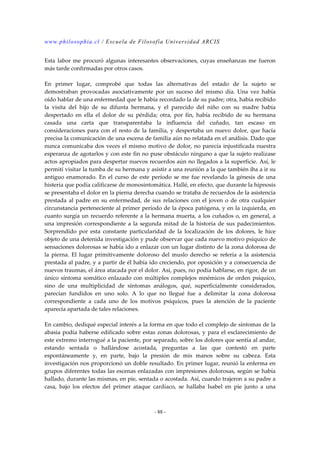 www.philosophia.cl / Escuela de Filosofía Universidad ARCIS 
Esta labor me procuró algunas interesantes observaciones, cuyas enseñanzas me fueron 
más tarde confirmadas por otros casos. 
En primer lugar, comprobé que todas las alternativas del estado de la sujeto se 
demostraban provocadas asociativamente por un suceso del mismo día. Una vez había 
oído hablar de una enfermedad que le había recordado la de su padre; otra, había recibido 
la visita del hijo de su difunta hermana, y el parecido del niño con su madre había 
despertado en ella el dolor de su pérdida; otra, por fin, había recibido de su hermana 
casada una carta que transparentaba la influencia del cuñado, tan escaso en 
consideraciones para con el resto de la familia, y despertaba un nuevo dolor, que hacía 
precisa la comunicación de una escena de familia aún no relatada en el análisis. Dado que 
nunca comunicaba dos veces el mismo motivo de dolor, no parecía injustificada nuestra 
esperanza de agotarlos y con este fin no puse obstáculo ninguno a que la sujeto realizase 
actos apropiados para despertar nuevos recuerdos aún no llegados a la superficie. Así, le 
permití visitar la tumba de su hermana y asistir a una reunión a la que también iba a ir su 
antiguo enamorado. En el curso de este período se me fue revelando la génesis de una 
histeria que podía calificarse de monosintomática. Hallé, en efecto, que durante la hipnosis 
se presentaba el dolor en la pierna derecha cuando se trataba de recuerdos de la asistencia 
prestada al padre en su enfermedad, de sus relaciones con el joven o de otra cualquier 
circunstancia perteneciente al primer período de la época patógena, y en la izquierda, en 
cuanto surgía un recuerdo referente a la hermana muerta, a los cuñados o, en general, a 
una impresión correspondiente a la segunda mitad de la historia de sus padecimientos. 
Sorprendido por esta constante particularidad de la localización de los dolores, le hice 
objeto de una detenida investigación y pude observar que cada nuevo motivo psíquico de 
sensaciones dolorosas se había ido a enlazar con un lugar distinto de la zona dolorosa de 
la pierna. El lugar primitivamente doloroso del muslo derecho se refería a la asistencia 
prestada al padre, y a partir de él había ido creciendo, por oposición y a consecuencia de 
nuevos traumas, el área atacada por el dolor. Así, pues, no podía hablarse, en rigor, de un 
único síntoma somático enlazado con múltiples complejos mnémicos de orden psíquico, 
sino de una multiplicidad de síntomas análogos, qué, superficialmente considerados, 
parecían fundidos en uno solo. A lo que no llegué fue a delimitar la zona dolorosa 
correspondiente a cada uno de los motivos psíquicos, pues la atención de la paciente 
aparecía apartada de tales relaciones. 
En cambio, dediqué especial interés a la forma en que todo el complejo de síntomas de la 
abasia podía haberse edificado sobre estas zonas dolorosas, y para el esclarecimiento de 
este extremo interrogué a la paciente, por separado, sobre los dolores que sentía al andar, 
estando sentada o hallándose acostada, preguntas a las que contestó en parte 
espontáneamente y, en parte, bajo la presión de mis manos sobre su cabeza. Esta 
investigación nos proporcionó un doble resultado. En primer lugar, reunió la enferma en 
grupos diferentes todas las escenas enlazadas con impresiones dolorosas, según se había 
hallado, durante las mismas, en pie, sentada o acostada. Así, cuando trajeron a su padre a 
casa, bajo los efectos del primer ataque cardíaco, se hallaba Isabel en pie junto a una 
- 88 - 
 
