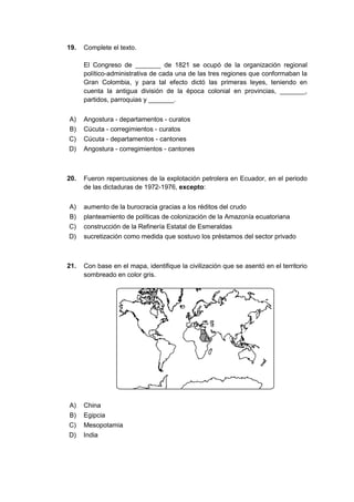 19. Complete el texto.
El Congreso de _______ de 1821 se ocupó de la organización regional
político-administrativa de cada una de las tres regiones que conformaban la
Gran Colombia, y para tal efecto dictó las primeras leyes, teniendo en
cuenta la antigua división de la época colonial en provincias, _______,
partidos, parroquias y _______.
A) Angostura - departamentos - curatos
B) Cúcuta - corregimientos - curatos
C) Cúcuta - departamentos - cantones
D) Angostura - corregimientos - cantones
20. Fueron repercusiones de la explotación petrolera en Ecuador, en el periodo
de las dictaduras de 1972-1976, excepto:
A) aumento de la burocracia gracias a los réditos del crudo
B) planteamiento de políticas de colonización de la Amazonía ecuatoriana
C) construcción de la Refinería Estatal de Esmeraldas
D) sucretización como medida que sostuvo los préstamos del sector privado
21. Con base en el mapa, identifique la civilización que se asentó en el territorio
sombreado en color gris.
A) China
B) Egipcia
C) Mesopotamia
D) India
 