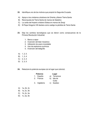 22. Identifique uno de los motivos que propició la Segunda Cruzada.
A) Apoyo a los cristianos ortodoxos de Oriente y liberar Tierra Santa
B) Reconquista de Tierra Santa de manos de Saladino
C) La caída del Imperio cristiano Edesa en manos de Zengi
D) El Papa Gregorio VIII declara como castigo la pérdida de Tierra Santa
23. Elija los cambios tecnológicos que se dieron como consecuencia de la
Primera Revolución Industrial.
1. Barco a vapor
2. Invención del telar mecánico
3. Utilización de acero inoxidable
4. Uso de explosivos químicos
5. Invención del telégrafo
A) 1, 2, 5
B) 1, 3, 4
C) 2, 3, 4
D) 2, 3, 5
24. Relacione la potencia europea con el lugar que colonizó.
Potencia Lugar
1. España a) Terranova
2. Francia b) Isla de
Cuba
3. Inglaterra c) Quebec
A) 1a, 2b, 3c
B) 1a, 2c, 3b
C) 1b, 2c, 3a
D) 1c, 2a, 3b
 