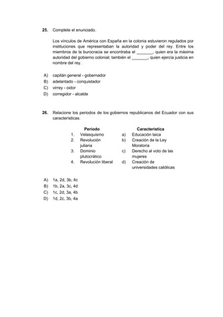 25. Complete el enunciado.
Los vínculos de América con España en la colonia estuvieron regulados por
instituciones que representaban la autoridad y poder del rey. Entre los
miembros de la burocracia se encontraba el _______, quien era la máxima
autoridad del gobierno colonial; también el _______, quien ejercía justicia en
nombre del rey.
A) capitán general - gobernador
B) adelantado - conquistador
C) virrey - oidor
D) corregidor - alcalde
26. Relacione los periodos de los gobiernos republicanos del Ecuador con sus
características.
Periodo Característica
1. Velasquismo a) Educación laica
2. Revolución
juliana
b) Creación de la Ley
Moratoria
3. Dominio
plutocrático
c) Derecho al voto de las
mujeres
4. Revolución liberal d) Creación de
universidades católicas
A) 1a, 2d, 3b, 4c
B) 1b, 2a, 3c, 4d
C) 1c, 2d, 3a, 4b
D) 1d, 2c, 3b, 4a
 