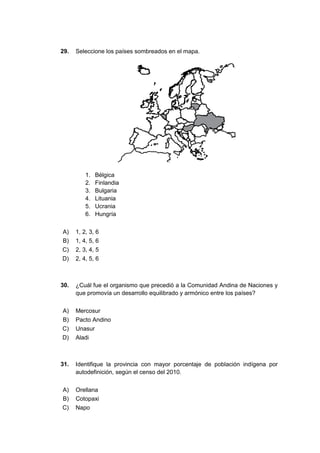 29. Seleccione los países sombreados en el mapa.
1. Bélgica
2. Finlandia
3. Bulgaria
4. Lituania
5. Ucrania
6. Hungría
A) 1, 2, 3, 6
B) 1, 4, 5, 6
C) 2, 3, 4, 5
D) 2, 4, 5, 6
30. ¿Cuál fue el organismo que precedió a la Comunidad Andina de Naciones y
que promovía un desarrollo equilibrado y armónico entre los países?
A) Mercosur
B) Pacto Andino
C) Unasur
D) Aladi
31. Identifique la provincia con mayor porcentaje de población indígena por
autodefinición, según el censo del 2010.
A) Orellana
B) Cotopaxi
C) Napo
 