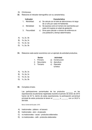 D) Chimborazo
32. Relacione el indicador demográfico con su característica.
Indicador Característica
1. Morbilidad a) Se calcula con el total de defunciones a lo largo
de un año por cada mil habitantes
2. Mortalidad b) Se expresa como el número de nacimientos por
cada mil mujeres en edad de gestación
3. Fecundidad c) Sirve para calcular x número de enfermos en
una población y tiempo determinados
A) 1a, 2c, 3b
B) 1b, 2a, 3c
C) 1b, 2c, 3a
D) 1c, 2a, 3b
33. Relacione cada sector económico con un ejemplo de actividad productiva.
Sector Actividad
1. Primario a) Construcción
2. Secundario b) Apicultura
3. Terciario c) Operador
turístico
A) 1a, 2b, 3c
B) 1b, 2a, 3c
C) 1b, 2c, 3a
D) 1c, 2a, 3b
34. Complete el texto.
Las participaciones porcentuales de los productos _______ en las
exportaciones ecuatorianas registradas durante el periodo de enero de 2015
fueron de 53 %; dentro de estas exportaciones, la participación porcentual
principal de estos productos la tienen el _______ y _______ con un 24,8 %
del total.
Banco Central del Ecuador, 2015.
A) tradicionales - plátano - el banano
B) tradicionales - atún - el pescado
C) no tradicionales - cacao - productos elaborados
D) no tradicionales - café - productos elaborados
 