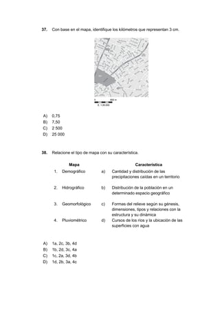 37. Con base en el mapa, identifique los kilómetros que representan 3 cm.
A) 0,75
B) 7,50
C) 2 500
D) 25 000
38. Relacione el tipo de mapa con su característica.
Mapa Característica
1. Demográfico a) Cantidad y distribución de las
precipitaciones caídas en un territorio
2. Hidrográfico b) Distribución de la población en un
determinado espacio geográfico
3. Geomorfológico c) Formas del relieve según su génesis,
dimensiones, tipos y relaciones con la
estructura y su dinámica
4. Pluviométrico d) Cursos de los ríos y la ubicación de las
superficies con agua
A) 1a, 2c, 3b, 4d
B) 1b, 2d, 3c, 4a
C) 1c, 2a, 3d, 4b
D) 1d, 2b, 3a, 4c
 