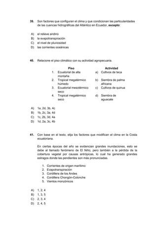 39. Son factores que configuran el clima y que condicionan las particularidades
de las cuencas hidrográficas del Atlántico en Ecuador, excepto:
A) el relieve andino
B) la evapotranspiración
C) el nivel de pluviosidad
D) las corrientes oceánicas
40. Relacione el piso climático con su actividad agropecuaria.
Piso Actividad
1. Ecuatorial de alta
montaña
a) Cultivos de teca
2. Tropical megatérmico
húmedo
b) Siembra de palma
africana
3. Ecuatorial mesotérmico
seco
c) Cultivos de quinua
4. Tropical megatérmico
seco
d) Siembra de
aguacate
A) 1a, 2d, 3b, 4c
B) 1b, 2c, 3a, 4d
C) 1c, 2b, 3d, 4a
D) 1d, 2a, 3c, 4b
41. Con base en el texto, elija los factores que modifican el clima en la Costa
ecuatoriana.
En ciertas épocas del año se evidencian grandes inundaciones, esto se
debe al llamado fenómeno de El Niño, pero también a la pérdida de la
cobertura vegetal por causas antrópicas, lo cual ha generado grandes
estragos donde las pendientes son más pronunciadas.
1. Corrientes de origen marítimo
2. Evapotranspiración
3. Cordillera de los Andes
4. Cordillera Chongón-Colonche
5. Vientos monzónicos
A) 1, 2, 4
B) 1, 3, 5
C) 2, 3, 4
D) 2, 4, 5
 