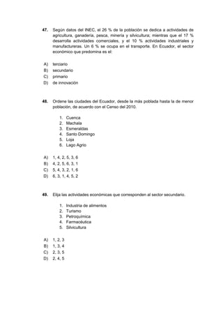 47. Según datos del INEC, el 26 % de la población se dedica a actividades de
agricultura, ganadería, pesca, minería y silvicultura; mientras que el 17 %
desarrolla actividades comerciales, y el 10 % actividades industriales y
manufactureras. Un 6 % se ocupa en el transporte. En Ecuador, el sector
económico que predomina es el:
A) terciario
B) secundario
C) primario
D) de innovación
48. Ordene las ciudades del Ecuador, desde la más poblada hasta la de menor
población, de acuerdo con el Censo del 2010.
1. Cuenca
2. Machala
3. Esmeraldas
4. Santo Domingo
5. Loja
6. Lago Agrio
A) 1, 4, 2, 5, 3, 6
B) 4, 2, 5, 6, 3, 1
C) 5, 4, 3, 2, 1, 6
D) 6, 3, 1, 4, 5, 2
49. Elija las actividades económicas que corresponden al sector secundario.
1. Industria de alimentos
2. Turismo
3. Petroquímica
4. Farmacéutica
5. Silvicultura
A) 1, 2, 3
B) 1, 3, 4
C) 2, 3, 5
D) 2, 4, 5
 