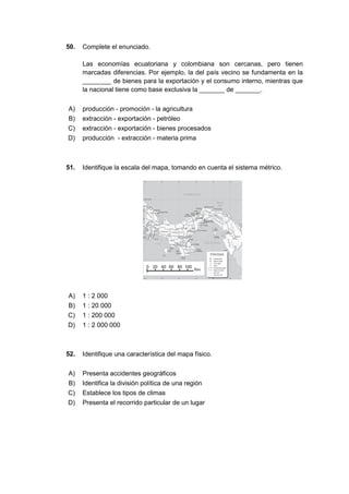 50. Complete el enunciado.
Las economías ecuatoriana y colombiana son cercanas, pero tienen
marcadas diferencias. Por ejemplo, la del país vecino se fundamenta en la
________ de bienes para la exportación y el consumo interno, mientras que
la nacional tiene como base exclusiva la _______ de _______.
A) producción - promoción - la agricultura
B) extracción - exportación - petróleo
C) extracción - exportación - bienes procesados
D) producción - extracción - materia prima
51. Identifique la escala del mapa, tomando en cuenta el sistema métrico.
A) 1 : 2 000
B) 1 : 20 000
C) 1 : 200 000
D) 1 : 2 000 000
52. Identifique una característica del mapa físico.
A) Presenta accidentes geográficos
B) Identifica la división política de una región
C) Establece los tipos de climas
D) Presenta el recorrido particular de un lugar
 