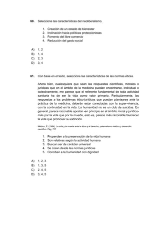 60. Seleccione las características del neoliberalismo.
1. Creación de un estado de bienestar
2. Inclinación hacia políticas proteccionistas
3. Fomento del libre comercio
4. Reducción del gasto social
A) 1, 2
B) 1, 4
C) 2, 3
D) 3, 4
61. Con base en el texto, seleccione las características de las normas éticas.
Ahora bien, cualesquiera que sean las respuestas científicas, morales o
jurídicas que en el ámbito de la medicina puedan encontrarse, individual o
colectivamente, me parece que el referente fundamental de toda actividad
sanitaria ha de ser la vida como valor primario. Particularmente, las
respuestas a los problemas ético-jurídicos que puedan plantearse ante la
práctica de la medicina, deberán estar conectadas con la super-vivencia,
con la continuidad en la vida. La humanidad no es un club de suicidas. En
general, parece razonable apostar -en principio en el ámbito moral y jurídico-
más por la vida que por la muerte, esto es, parece más razonable favorecer
la vida que promover su extinción.
Médico, P. (1994). La vida y la muerte ante la ética y el derecho, paternalismo médico y desarrollo
científico. Pág. 717
1. Propenden a la preservación de la vida humana
2. Son relativas según la actividad humana
3. Buscan ser de carácter universal
4. Se crean desde las normas jurídicas
5. Conciben a la humanidad con dignidad
A) 1, 2, 3
B) 1, 3, 5
C) 2, 4, 5
D) 3, 4, 5
 