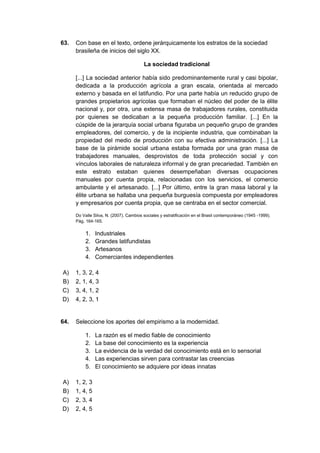 63. Con base en el texto, ordene jerárquicamente los estratos de la sociedad
brasileña de inicios del siglo XX.
La sociedad tradicional
[...] La sociedad anterior había sido predominantemente rural y casi bipolar,
dedicada a la producción agrícola a gran escala, orientada al mercado
externo y basada en el latifundio. Por una parte había un reducido grupo de
grandes propietarios agrícolas que formaban el núcleo del poder de la élite
nacional y, por otra, una extensa masa de trabajadores rurales, constituida
por quienes se dedicaban a la pequeña producción familiar. [...] En la
cúspide de la jerarquía social urbana figuraba un pequeño grupo de grandes
empleadores, del comercio, y de la incipiente industria, que combinaban la
propiedad del medio de producción con su efectiva administración. [...] La
base de la pirámide social urbana estaba formada por una gran masa de
trabajadores manuales, desprovistos de toda protección social y con
vínculos laborales de naturaleza informal y de gran precariedad. También en
este estrato estaban quienes desempeñaban diversas ocupaciones
manuales por cuenta propia, relacionadas con los servicios, el comercio
ambulante y el artesanado. [...] Por último, entre la gran masa laboral y la
élite urbana se hallaba una pequeña burguesía compuesta por empleadores
y empresarios por cuenta propia, que se centraba en el sector comercial.
Do Valle Silva, N. (2007). Cambios sociales y estratificación en el Brasil contemporáneo (1945 -1999).
Pág. 164-165.
1. Industriales
2. Grandes latifundistas
3. Artesanos
4. Comerciantes independientes
A) 1, 3, 2, 4
B) 2, 1, 4, 3
C) 3, 4, 1, 2
D) 4, 2, 3, 1
64. Seleccione los aportes del empirismo a la modernidad.
1. La razón es el medio fiable de conocimiento
2. La base del conocimiento es la experiencia
3. La evidencia de la verdad del conocimiento está en lo sensorial
4. Las experiencias sirven para contrastar las creencias
5. El conocimiento se adquiere por ideas innatas
A) 1, 2, 3
B) 1, 4, 5
C) 2, 3, 4
D) 2, 4, 5
 