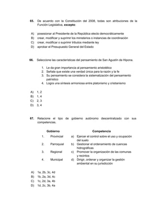 65. De acuerdo con la Constitución del 2008, todas son atribuciones de la
Función Legislativa, excepto:
A) posesionar al Presidente de la República electo democráticamente
B) crear, modificar y suprimir los ministerios o instancias de coordinación
C) crear, modificar o suprimir tributos mediante ley
D) aprobar el Presupuesto General del Estado
66. Seleccione las características del pensamiento de San Agustín de Hipona.
1. Le da gran importancia al pensamiento aristotélico
2. Señala que existe una verdad única para la razón y la fe
3. Su pensamiento se considera la sistematización del pensamiento
patrístico
4. Logra una síntesis armoniosa entre platonismo y cristianismo
A) 1, 2
B) 1, 4
C) 2, 3
D) 3, 4
67. Relacione el tipo de gobierno autónomo descentralizado con sus
competencias.
Gobierno Competencia
1. Provincial a) Ejercer el control sobre el uso y ocupación
del suelo
2. Parroquial b) Gestionar el ordenamiento de cuencas
hidrográficas
3. Regional c) Promover la organización de las comunas
y recintos
4. Municipal d) Dirigir, ordenar y organizar la gestión
ambiental en su jurisdicción
A) 1a, 2b, 3c, 4d
B) 1b, 2a, 3d, 4c
C) 1c, 2d, 3a, 4b
D) 1d, 2c, 3b, 4a
 