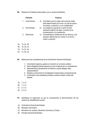 68. Relacione el filósofo presocrático con su postura filosófica.
Filósofo Postura
1. Anaxímenes a) Considera que el origen del universo (arjé)
está determinado por el ser, el cual se opone
al cambio, al devenir y a la multiplicidad
2. Parménides b) Los objetos se generan a partir de otro
elemento distinto de ellas, a través de la
condensación y la rarefacción
3. Demócrito c) Consideraba la existencia de los átomos, que
poseían diferencias en cuanto a su forma,
orden y posición
A) 1a, 2c, 3b
B) 1b, 2a, 3c
C) 1b, 2c, 3a
D) 1c, 2b, 3a
69. Seleccione las competencias de la Contraloría General del Estado.
1. Controlará ingresos, gastos e inversión en el sector público
2. Dará obligatoriamente asesoría en las materias de su competencia
3. Representará judicialmente al Estado y podrá delegar esta
representación
4. Dirigirá y promoverá la investigación preprocesal y procesal penal
5. Controlará a las entidades privadas cuando reciban rentas del
Estado
A) 1, 2, 5
B) 1, 3, 4
C) 2, 3, 5
D) 2, 4, 5
70. Identifique el organismo al que le corresponde la administración de los
centros de rehabilitación social.
A) Contraloría General del Estado
B) Ministerio del Interior
C) Ministerio de Justicia, Derechos Humanos y Cultos
D) Fiscalía General del Estado
 