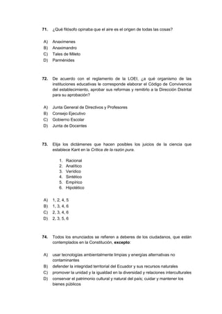 71. ¿Qué filósofo opinaba que el aire es el origen de todas las cosas?
A) Anaxímenes
B) Anaximandro
C) Tales de Mileto
D) Parménides
72. De acuerdo con el reglamento de la LOEI, ¿a qué organismo de las
instituciones educativas le corresponde elaborar el Código de Convivencia
del establecimiento, aprobar sus reformas y remitirlo a la Dirección Distrital
para su aprobación?
A) Junta General de Directivos y Profesores
B) Consejo Ejecutivo
C) Gobierno Escolar
D) Junta de Docentes
73. Elija los dictámenes que hacen posibles los juicios de la ciencia que
establece Kant en la Crítica de la razón pura.
1. Racional
2. Analítico
3. Verídico
4. Sintético
5. Empírico
6. Hipotético
A) 1, 2, 4, 5
B) 1, 3, 4, 6
C) 2, 3, 4, 6
D) 2, 3, 5, 6
74. Todos los enunciados se refieren a deberes de los ciudadanos, que están
contemplados en la Constitución, excepto:
A) usar tecnologías ambientalmente limpias y energías alternativas no
contaminantes
B) defender la integridad territorial del Ecuador y sus recursos naturales
C) promover la unidad y la igualdad en la diversidad y relaciones interculturales
D) conservar el patrimonio cultural y natural del país; cuidar y mantener los
bienes públicos
 