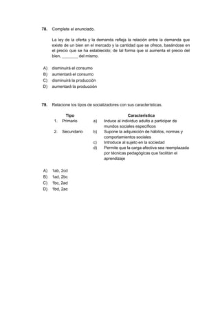 78. Complete el enunciado.
La ley de la oferta y la demanda refleja la relación entre la demanda que
existe de un bien en el mercado y la cantidad que se ofrece, basándose en
el precio que se ha establecido; de tal forma que si aumenta el precio del
bien, _______ del mismo.
A) disminuirá el consumo
B) aumentará el consumo
C) disminuirá la producción
D) aumentará la producción
79. Relacione los tipos de socializadores con sus características.
Tipo Característica
1. Primario a) Induce al individuo adulto a participar de
mundos sociales específicos
2. Secundario b) Supone la adquisición de hábitos, normas y
comportamientos sociales
c) Introduce al sujeto en la sociedad
d) Permite que la carga afectiva sea reemplazada
por técnicas pedagógicas que facilitan el
aprendizaje
A) 1ab, 2cd
B) 1ad, 2bc
C) 1bc, 2ad
D) 1bd, 2ac
 