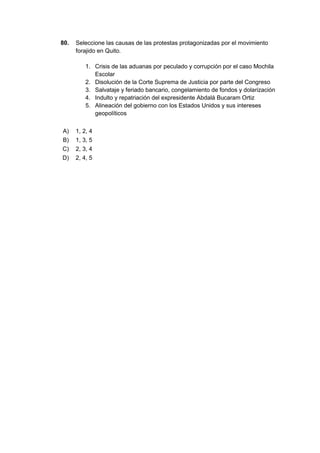 80. Seleccione las causas de las protestas protagonizadas por el movimiento
forajido en Quito.
1. Crisis de las aduanas por peculado y corrupción por el caso Mochila
Escolar
2. Disolución de la Corte Suprema de Justicia por parte del Congreso
3. Salvataje y feriado bancario, congelamiento de fondos y dolarización
4. Indulto y repatriación del expresidente Abdalá Bucaram Ortiz
5. Alineación del gobierno con los Estados Unidos y sus intereses
geopolíticos
A) 1, 2, 4
B) 1, 3, 5
C) 2, 3, 4
D) 2, 4, 5
 