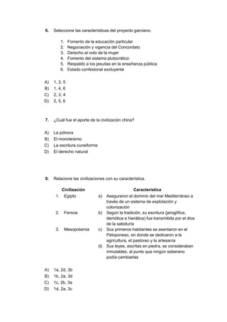 6. Seleccione las características del proyecto garciano.
1. Fomento de la educación particular
2. Negociación y vigencia del Concordato
3. Derecho al voto de la mujer
4. Fomento del sistema plutocrático
5. Respaldo a los jesuitas en la enseñanza pública
6. Estado confesional excluyente
A) 1, 3, 5
B) 1, 4, 6
C) 2, 3, 4
D) 2, 5, 6
7. ¿Cuál fue el aporte de la civilización china?
A) La pólvora
B) El monoteísmo
C) La escritura cuneiforme
D) El derecho natural
8. Relacione las civilizaciones con su característica.
Civilización Característica
1. Egipto a) Aseguraron el dominio del mar Mediterráneo a
través de un sistema de explotación y
colonización
2. Fenicia b) Según la tradición, su escritura (jeroglífica,
demótica e hierática) fue transmitida por el dios
de la sabiduría
3. Mesopotamia c) Sus primeros habitantes se asentaron en el
Peloponeso, en donde se dedicaron a la
agricultura, el pastoreo y la artesanía
d) Sus leyes, escritas en piedra, se consideraban
inmutables, al punto que ningún soberano
podía cambiarlas
A) 1a, 2d, 3b
B) 1b, 2a, 3d
C) 1c, 2b, 3a
D) 1d, 2a, 3c
 