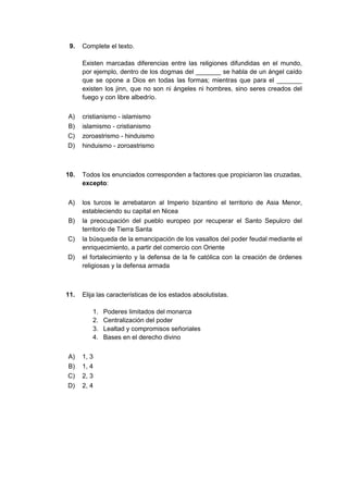9. Complete el texto.
Existen marcadas diferencias entre las religiones difundidas en el mundo,
por ejemplo, dentro de los dogmas del _______ se habla de un ángel caído
que se opone a Dios en todas las formas; mientras que para el _______
existen los jinn, que no son ni ángeles ni hombres, sino seres creados del
fuego y con libre albedrío.
A) cristianismo - islamismo
B) islamismo - cristianismo
C) zoroastrismo - hinduismo
D) hinduismo - zoroastrismo
10. Todos los enunciados corresponden a factores que propiciaron las cruzadas,
excepto:
A) los turcos le arrebataron al Imperio bizantino el territorio de Asia Menor,
estableciendo su capital en Nicea
B) la preocupación del pueblo europeo por recuperar el Santo Sepulcro del
territorio de Tierra Santa
C) la búsqueda de la emancipación de los vasallos del poder feudal mediante el
enriquecimiento, a partir del comercio con Oriente
D) el fortalecimiento y la defensa de la fe católica con la creación de órdenes
religiosas y la defensa armada
11. Elija las características de los estados absolutistas.
1. Poderes limitados del monarca
2. Centralización del poder
3. Lealtad y compromisos señoriales
4. Bases en el derecho divino
A) 1, 3
B) 1, 4
C) 2, 3
D) 2, 4
 