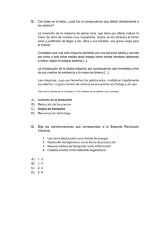 12. Con base en el texto, ¿cuál fue la consecuencia que afectó directamente a
los obreros?
La invención de la máquina de peinar lana, que tiene por efecto reducir la
mano de obra de manera muy inquietante, inspira (a los obreros) el temor
serio y justificado de llegar a ser, ellos y sus familias, una grave carga para
el Estado.
Constatan que una sola máquina atendida por una persona adulta y servida
por cinco o seis niños realiza tanto trabajo como treinta hombres laborando
a mano, según el antiguo sistema [...].
La introducción de la citada máquina, por consecuencia casi inmediata, priva
de sus medios de existencia a la masa de obreros [...].
Las máquinas, cuyo uso lamentan los peticionarios, multiplican rápidamente
sus efectos: un gran número de obreros se encuentran sin trabajo y sin pan.
Diario de la Cámara de los Comunes. (1794). Petición de los obreros a los Comunes.
A) Aumento de la producción
B) Reducción de los precios
C) Mejora de transporte
D) Mecanización del trabajo
13. Elija las transformaciones que corresponden a la Segunda Revolución
Industrial.
1. Uso de la electricidad como fuente de energía
2. Desarrollo del taylorismo como forma de producción
3. Nuevos medios de transporte como el ferrocarril
4. Estados Unidos como referente hegemónico
A) 1, 3
B) 1, 4
C) 2, 3
D) 2, 4
 