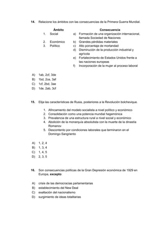 14. Relacione los ámbitos con las consecuencias de la Primera Guerra Mundial.
Ámbito Consecuencia
1. Social a) Formación de una organización internacional,
llamada Sociedad de Naciones
2. Económico b) Grandes pérdidas materiales
3. Político c) Alto porcentaje de mortandad
d) Disminución de la producción industrial y
agrícola
e) Fortalecimiento de Estados Unidos frente a
las naciones europeas
f) Incorporación de la mujer al proceso laboral
A) 1ab, 2cf, 3de
B) 1bd, 2ce, 3af
C) 1cf, 2bd, 3ae
D) 1de, 2ab, 3cf
15. Elija las características de Rusia, posteriores a la Revolución bolchevique.
1. Afincamiento del modelo socialista a nivel político y económico
2. Consolidación como una potencia mundial hegemónica
3. Prevalencia de una estructura rural a nivel social y económico
4. Abolición de la monarquía absolutista con la muerte de la dinastía
Romanov
5. Descontento por condiciones laborales que terminaron en el
Domingo Sangriento
A) 1, 2, 4
B) 1, 3, 4
C) 1, 4, 5
D) 2, 3, 5
16. Son consecuencias políticas de la Gran Depresión económica de 1929 en
Europa, excepto:
A) crisis de las democracias parlamentarias
B) establecimiento del New Deal
C) exaltación del nacionalismo
D) surgimiento de ideas totalitarias
 