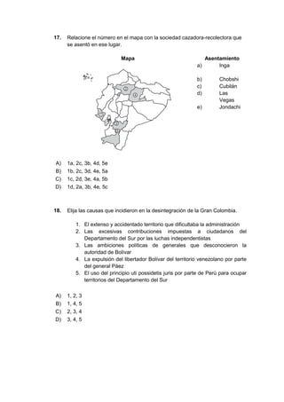 17. Relacione el número en el mapa con la sociedad cazadora-recolectora que
se asentó en ese lugar.
Mapa Asentamiento
a) Inga
b) Chobshi
c) Cubilán
d) Las
Vegas
e) Jondachi
A) 1a, 2c, 3b, 4d, 5e
B) 1b, 2c, 3d, 4e, 5a
C) 1c, 2d, 3e, 4a, 5b
D) 1d, 2a, 3b, 4e, 5c
18. Elija las causas que incidieron en la desintegración de la Gran Colombia.
1. El extenso y accidentado territorio que dificultaba la administración
2. Las excesivas contribuciones impuestas a ciudadanos del
Departamento del Sur por las luchas independentistas
3. Las ambiciones políticas de generales que desconocieron la
autoridad de Bolívar
4. La expulsión del libertador Bolívar del territorio venezolano por parte
del general Páez
5. El uso del principio uti possidetis juris por parte de Perú para ocupar
territorios del Departamento del Sur
A) 1, 2, 3
B) 1, 4, 5
C) 2, 3, 4
D) 3, 4, 5
 