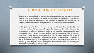 EDUCACION A DISTANCIA
Debido a su comodidad, el alumno tiene la capacidad de manejar el tiempo
dedicado a cada actividad de acuerdo a sus otras actividades o a la rapidez
con la que avance permitiendo ser flexible el tiempo de término de la
carrera, dotándole de más independencia al construir su conocimiento.
Visto que es una forma de enseñanza en la cual los estudiantes no
requieren asistir físicamente al lugar de estudios. En este sistema de
enseñanza, el alumno recibe el material de estudio (personalmente, por
correo electrónico, aulas virtuales u otras oportunidades que ofrece internet,
permitiendo que en el acto educativo se empleen nuevas técnicas y
estrategias de aprendizaje centradas en el propio estudiante, fomentando
así el autodidactismo y la autogestión, es decir, se trata de una educación
flexible y auto dirigida, cuyas principales herramientas son las tecnologías
de la comunicación y la información.
 