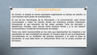 Características
Su horario, lo adapta el mismo estudiante organizando su tiempo de estudio, lo
cual requiere cierto grado de autodisciplina.
El uso de las Tecnologías de la información y la comunicación, para formar
comunidades o redes de estudio donde los individuos pueden interactuar,
fomentando el uso educativo de las redes sociales, foros de discusión y
plataformas virtuales, para discutir sobre diversos temas y a la vez adquirir
conocimientos y modernas herramientas de trabajo.
Tiene una visión imprescindible en los roles que desempeñan los maestros y los
estudiantes en esta modalidad de estudio, el maestro deja de ser el protagonista,
convirtiéndose en un facilitador del proceso educativo y le cede el paso al
estudiante, el cual debe tener un compromiso firme con su propio proceso de
formación.
 