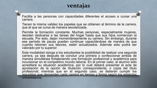 ventajas
Facilita a las personas con capacidades diferentes el acceso a cursar una
carrera.
Tienen la misma validez los papeles que se obtienen al término de la carrera,
que el que se cursa de manera escolarizada.
Permite la formación constante. Muchas personas, especialmente mujeres,
deciden dedicarse a las tareas del hogar hasta que sus hijos comienzan la
escuela. Por esto, dejan momentáneamente su carrera. Sin embargo, durante
ese período de pausa pueden continuar capacitándose de manera de que
cuando retomen sus labores, estén actualizados. Además esto podrá ser
valorado por tu superior.
Esta modalidad otorga a los estudiantes la posibilidad de realizar una segunda
carrera, ya sea después de concluir una primera o confeccionar ambas de
manera simultánea fortaleciendo una formación profesional y académica para
incursionar en el competitivo mundo laboral. En el primer caso, el alumno sólo
acreditará su situación académica, por lo cual deberá presentar el acta de
aprobación de la opción de titulación correspondiente, o copia del título
profesional; mientras que en el segundo caso, se deberán cumplir los
requisitos que demanden cada carrera en tiempo y forma según los estatutos
universitarios.
 