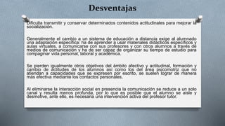 Desventajas
Dificulta transmitir y conservar determinados contenidos actitudinales para mejorar la
socialización.
Generalmente el cambio a un sistema de educación a distancia exige al alumnado
una adaptación específica: ha de aprender a usar materiales didácticos específicos y
aulas virtuales, a comunicarse con sus profesores y con otros alumnos a través de
medios de comunicación y ha de ser capaz de organizar su tiempo de estudio para
compaginar vida personal, laboral y académica.
Se pierden igualmente otros objetivos del ámbito afectivo y actitudinal, formación y
cambio de actitudes de los alumnos así como los del área psicomotriz que no
atiendan a capacidades que se expresen por escrito, se suelen lograr de manera
más efectiva mediante los contactos personales.
Al eliminarse la interacción social en presencia la comunicación se reduce a un solo
canal y resulta menos profunda, por lo que es posible que el alumno se aisle y
desmotive, ante ello, es necesaria una intervención activa del profesor tutor.
 