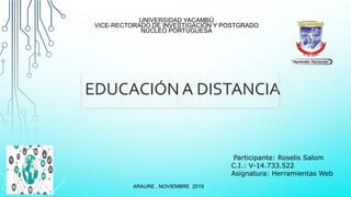 UNIVERSIDAD YACAMBÚ
VICE-RECTORADO DE INVESTIGACIÓN Y POSTGRADO
NÚCLEO PORTUGUESA
EDUCACIÓN A DISTANCIA
ARAURE , NOVIEMBRE 2019
Participante: Roselis Salom
C.I.: V-14.733.522
Asignatura: Herramientas Web
 