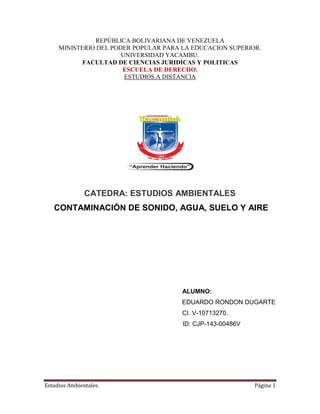 Estudios Ambientales. Página 1
REPÚBLICA BOLIVARIANA DE VENEZUELA
MINISTERIO DEL PODER POPULAR PARA LA EDUCACION SUPERIOR.
UNIVERSIDAD YACAMBU.
FACULTAD DE CIENCIAS JURIDICAS Y POLITICAS
ESCUELA DE DERECHO.
ESTUDIOS A DISTANCIA
CATEDRA: ESTUDIOS AMBIENTALES
CONTAMINACIÓN DE SONIDO, AGUA, SUELO Y AIRE
ALUMNO:
EDUARDO RONDON DUGARTE
CI. V-10713270.
ID: CJP-143-00486V
 