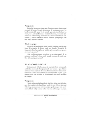 Para pensar:
    Simón fue fuertemente impactado al encontrarse con Jesús ante el
escenario de la cruz. Escuchó las protestas de la naturaleza, vio a los
hombres negándole agua, vio el cuidado que Jesús manifestó por su
madre, vio a Jesús perdonando a uno de los ladrones, vio a Jesús per-
donar a sus torturadores y, finalmente, vio a Jesús exclamar “Está con-
sumado”, y entregar al Padre su espíritu. Sin duda, quién pasó por todo
esto, nunca más sería el mismo.


Debate en grupo:
   A lo largo de su ministerio, Jesús cambió la vida de muchas per-
sonas. El evangelio de Cristo puede ser llamado “Evangelio de
Encuentro”. Es el evangelio del cambio. ¡Un evangelio que genera
marcas de esperanza!
    ¿Qué cambios profundos ocurrieron en su vida después de su
encuentro con Cristo? ¿Cómo esto le ha dado esperanza de un día estar
libre del pecado para siempre?



III. APLICANDO EL TEXTO
    Simón entendió el hecho de que la muerte de Jesús representa la
solidaridad amorosa de Dios para toda la raza humana y que el único
camino al Cielo, es a través de la cruz. Todos necesitamos un día encon-
trarnos con Cristo, de lo contrario, la vida no valdría la pena. ¿Qué
hubiera sido la vida de Simón sin ese encuentro? ¡Ese fue el encuentro
del cambio!


Para pensar:
    “Simón había oído hablar de Jesús. Sus hijos creían en el Salvador,
pero él no era discípulo. Resultó una bendición para él llevar la cruz al
Calvario y desde entonces estuvo siempre agradecido por esta provi-
dencia. Ella le indujo a tomar sobre sí la cruz de Cristo por su propia



                SEMANA SANTA 2013 - MARCAS DE ESPERANZA

                                   27
 