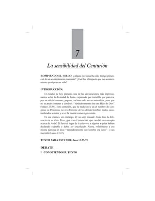 7
      La sensibilidad del Centurión
ROMPIENDO EL HIELO: ¿Alguna vez usted ha sido testigo presen-
cial de un acontecimiento marcante? ¿Cuál fue el impacto que ese aconteci-
miento produjo en su vida?

INTRODUCCIÓN:
    El estudio de hoy presenta una de las declaraciones más impresio-
nantes sobre la divinidad de Jesús, expresada, por increíble que parezca,
por un oficial romano, pagano, incluso rudo en su naturaleza, pero que
no se pudo contener y confesó: “Verdaderamente éste era Hijo de Dios”
(Mateo 27:54). Este centurión, que la tradición le da el nombre de Lon-
ginus ou Petronius, no era diferente de los demás hombres rudos, acos-
tumbrados a matar y a ver la muerte como algo común.
    En ese viernes, sin embargo, él vio algo inusual: Jesús hizo la dife-
rencia en su vida. Pero ¿qué vio el centurión, que cambió su concepto
acerca de Jesús? Él llevó al lugar de la calavera, a alguien a quien habían
declarado culpable y debía ser crucificado. Ahora, refiriéndose a esa
misma persona, él dice: “Verdaderamente este hombre era justo” - o sea
inocente (Lucas 23:47).

TEXTO PARA ESTUDIO: Juan 15:33-39.

DEBATE
I. CONOCIENDO EL TEXTO
 