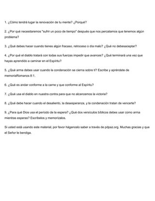 1. ¿Cómo tendrá lugar la renovación de tu mente? ¿Porqué?
2. ¿Por qué necesitaremos "sufrir un poco de tiempo" después que nos percatamos que tenemos algún
problema?
3. ¿Qué debes hacer cuando tienes algún fracaso, retroceso o día malo? ¿Qué no debesaceptar?
4. ¿Por qué el diablo tratará con todas sus fuerzas impedir que avances? ¿Qué terminará una vez que
hayas aprendido a caminar en el Espíritu?
5. ¿Qué arma debes usar cuando la condenación se cierna sobre ti? Escribe y apréndete de
memoriaRomanos 8:1.
6. ¿Qué es andar conforme a la carne y que conforme al Espíritu?
7. ¿Qué usa el diablo en nuestra contra para que no alcancemos la victoria?
8. ¿Qué debe hacer cuando el desaliento, la desesperanza, y la condenación tratan de vencerte?
9. ¿Para qué Dios usa el período de la espera? ¿Qué dos versículos bíblicos debes usar como arma
mientras esperas? Escríbelos y memorízalos.
Si usted está usando este material, por favor háganoslo saber a través de pdpaz.org. Muchas gracias y que
el Señor le bendiga.
 