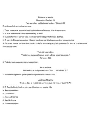 Renueva tu Mente
Bosquejo - Capítulo #5
"así como has creído te sea hecho..." Mateo 8:13
En este capítulo aprenderemos que:
1. Tener una mente renovada/espiritual dará como fruto una vida de esperanza.
2. El fruto de la mente carnal es el temor y la duda.
3. Nuestra forma de pensar sólo puede ser cambiada por la Palabra de Dios.
4. El plan de Dios para nuestras vidas no puede ser cambiado por nuestros pensamientos.
5. Debemos pensar y actuar de acuerdo con la Su voluntad y propósito para que Su plan se pueda cumplir
en nuestras vidas.
Todo obra para bien
"Y sabemos que para los que aman a Dios, todas las cosas..."
Romanos 8:28
6. Todo lo malo cooperará para nuestro bien.
¡Un nuevo día!
"De modo que si alguno está en Cristo..." II Corintios 5:17
7. No debemos permitir que el pasado siga afectando nuestra vida.
La obra del Espíritu
"Pero os digo la verdad: os conviene que me vaya..." Juan 16:7-8
8. El Espíritu Santo hará su obra santificadora en nuestra vida:
a) Rearguyéndonos
b) Guiándonos
c) Aconsejándonos
d) Ayudándonos
e) Fortaleciéndonos
 