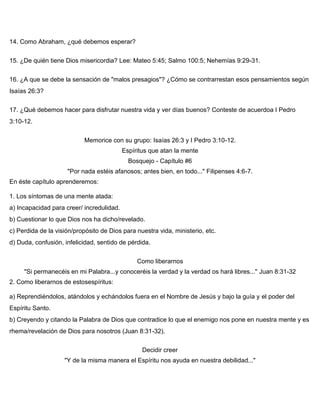 14. Como Abraham, ¿qué debemos esperar?
15. ¿De quién tiene Dios misericordia? Lee: Mateo 5:45; Salmo 100:5; Nehemías 9:29-31.
16. ¿A que se debe la sensación de "malos presagios"? ¿Cómo se contrarrestan esos pensamientos según
Isaías 26:3?
17. ¿Qué debemos hacer para disfrutar nuestra vida y ver días buenos? Conteste de acuerdoa I Pedro
3:10-12.
Memorice con su grupo: Isaías 26:3 y I Pedro 3:10-12.
Espíritus que atan la mente
Bosquejo - Capítulo #6
"Por nada estéis afanosos; antes bien, en todo..." Filipenses 4:6-7.
En éste capítulo aprenderemos:
1. Los síntomas de una mente atada:
a) Incapacidad para creer/ incredulidad.
b) Cuestionar lo que Dios nos ha dicho/revelado.
c) Perdida de la visión/propósito de Dios para nuestra vida, ministerio, etc.
d) Duda, confusión, infelicidad, sentido de pérdida.
Como liberarnos
"Si permanecéis en mi Palabra...y conoceréis la verdad y la verdad os hará libres..." Juan 8:31-32
2. Como liberarnos de estosespíritus:
a) Reprendiéndolos, atándolos y echándolos fuera en el Nombre de Jesús y bajo la guía y el poder del
Espíritu Santo.
b) Creyendo y citando la Palabra de Dios que contradice lo que el enemigo nos pone en nuestra mente y es
rhema/revelación de Dios para nosotros (Juan 8:31-32).
Decidir creer
"Y de la misma manera el Espíritu nos ayuda en nuestra debilidad..."
 