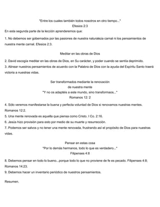 "Entre los cuales también todos nosotros en otro tiempo..."
Efesios 2:3
En esta segunda parte de la lección aprenderemos que:
1. No debemos ser gobernados por las pasiones de nuestra naturaleza carnal ni los pensamientos de
nuestra mente carnal. Efesios 2:3.
Meditar en las obras de Dios
2. David escogía meditar en las obras de Dios, en Su carácter, y poder cuando se sentía deprimido.
3. Alinear nuestros pensamientos de acuerdo con la Palabra de Dios con la ayuda del Espíritu Santo traerá
victoria a nuestras vidas.
Ser transformados mediante la renovación
de nuestra mente
"Y no os adaptéis a este mundo, sino transformaos..."
Romanos 12: 2
4. Sólo veremos manifestarse la buena y perfecta voluntad de Dios si renovamos nuestras mentes.
Romanos 12:2.
5. Una mente renovada es aquella que piensa como Cristo. I Co. 2:16.
6. Jesús hizo provisión para esto por medio de su muerte y resurrección.
7. Podemos ser salvos y no tener una mente renovada, frustrando así el propósito de Dios para nuestras
vidas.
Pensar en estas cosa
"Por lo demás hermanos, todo lo que es verdadero..."
Filipenses 4:8
8. Debemos pensar en todo lo bueno...porque todo lo que no proviene de fe es pecado. Filipenses 4:8;
Romanos 14:23.
9. Debemos hacer un inventario periódico de nuestros pensamientos.
Resumen.
 